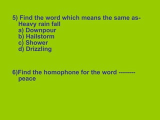 5) Find the word which means the same as-Heavy rain fall a) Downpour b) Hailstorm c) Shower d) Drizzling 6)Find the homophone for the word --------  peace 
