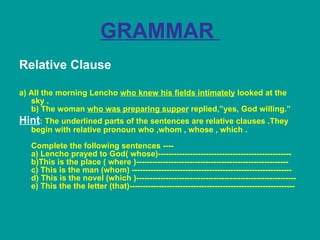 GRAMMAR  Relative Clause a) All the morning Lencho  who knew his fields intimately  looked at the sky . b) The woman  who was preparing supper  replied,”yes, God willing.” Hint : The underlined parts of the sentences are relative clauses .They begin with relative pronoun who ,whom , whose , which . Complete the following sentences ---- a) Lencho prayed to God( whose)-------------------------------------------------- b)This is the place ( where )--------------------------------------------------------- c) This is the man (whom) ------------------------------------------------------------ d) This is the novel (which )------------------------------------------------------------ e) This the the letter (that)--------------------------------------------------------------   