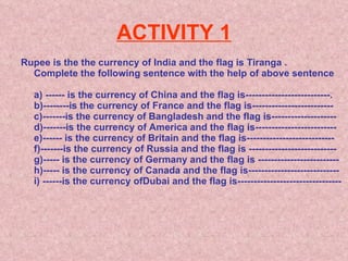 ACTIVITY 1 Rupee is the the currency of India and the flag is Tiranga . Complete the following sentence with the help of above sentence a) ------ is the currency of China and the flag is--------------------------. b)--------is the currency of France and the flag is------------------------- c)-------is the currency of Bangladesh and the flag is-------------------- d)-------is the currency of America and the flag is------------------------- e)------ is the currency of Britain and the flag is--------------------------- f)-------is the currency of Russia and the flag is --------------------------- g)----- is the currency of Germany and the flag is ------------------------- h)----- is the currency of Canada and the flag is---------------------------- i) ------is the currency ofDubai and the flag is-------------------------------- 