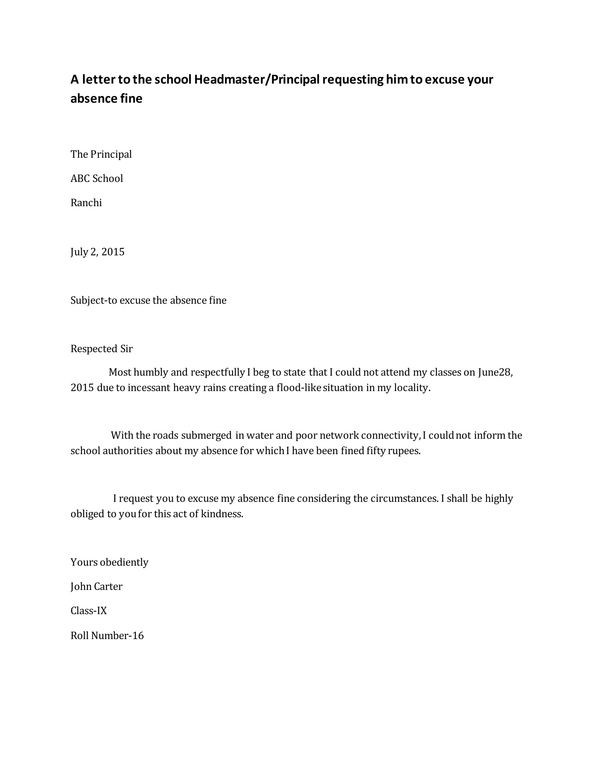 A letter tothe school Headmaster/Principal requesting himtoexcuse your
absence fine
The Principal
ABC School
Ranchi
July 2, 2015
Subject-to excuse the absence fine
Respected Sir
Most humbly and respectfully I beg to state that I could not attend my classes on June28,
2015 due to incessant heavy rains creating a flood-likesituation in my locality.
With the roads submerged in water and poor network connectivity,I couldnot inform the
school authorities about my absence for whichI have been fined fifty rupees.
I request you to excuse my absence fine considering the circumstances. I shall be highly
obliged to youfor this act of kindness.
Yours obediently
John Carter
Class-IX
Roll Number-16