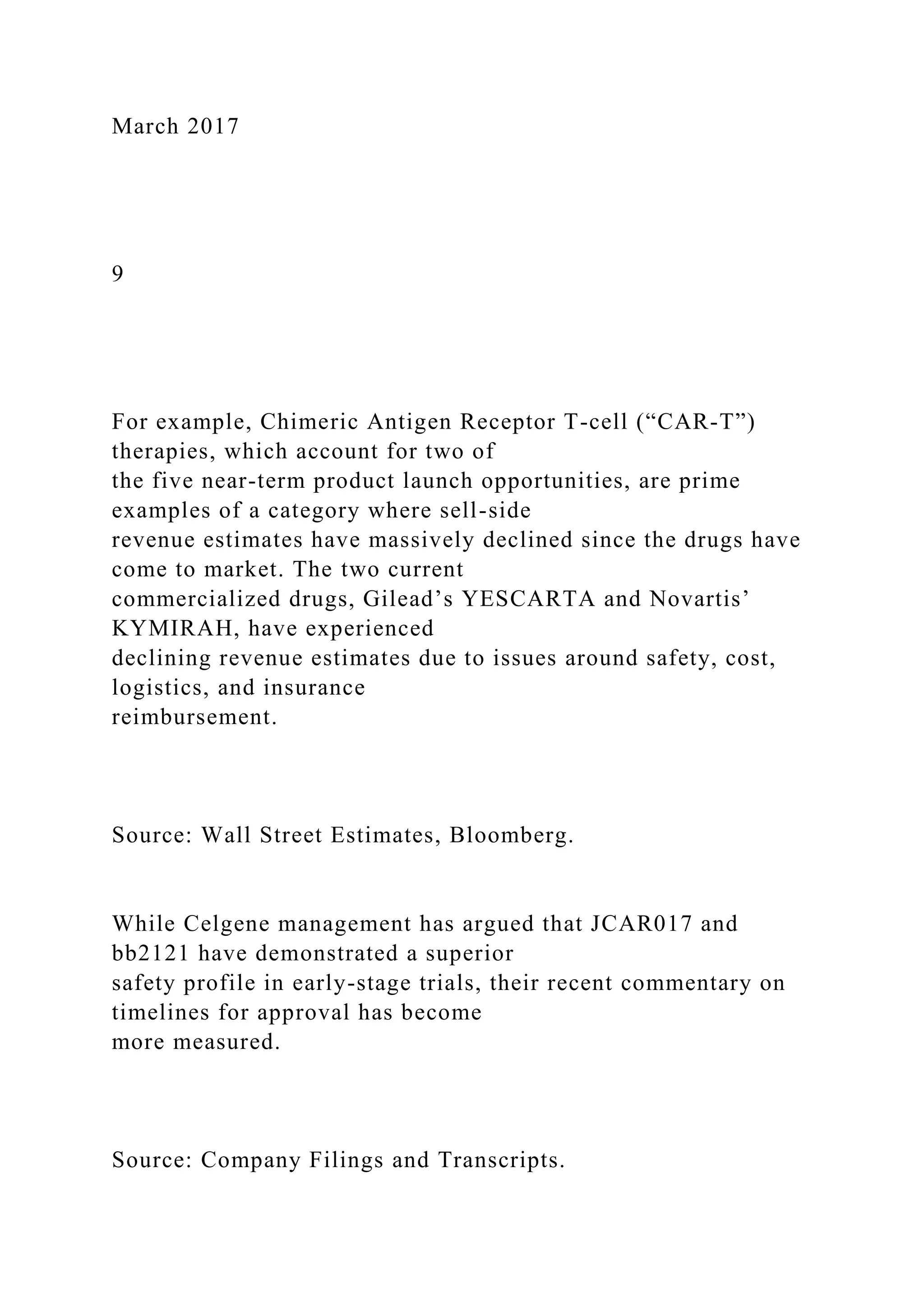 March 2017
9
For example, Chimeric Antigen Receptor T-cell (“CAR-T”)
therapies, which account for two of
the five near-term product launch opportunities, are prime
examples of a category where sell-side
revenue estimates have massively declined since the drugs have
come to market. The two current
commercialized drugs, Gilead’s YESCARTA and Novartis’
KYMIRAH, have experienced
declining revenue estimates due to issues around safety, cost,
logistics, and insurance
reimbursement.
Source: Wall Street Estimates, Bloomberg.
While Celgene management has argued that JCAR017 and
bb2121 have demonstrated a superior
safety profile in early-stage trials, their recent commentary on
timelines for approval has become
more measured.
Source: Company Filings and Transcripts.
 