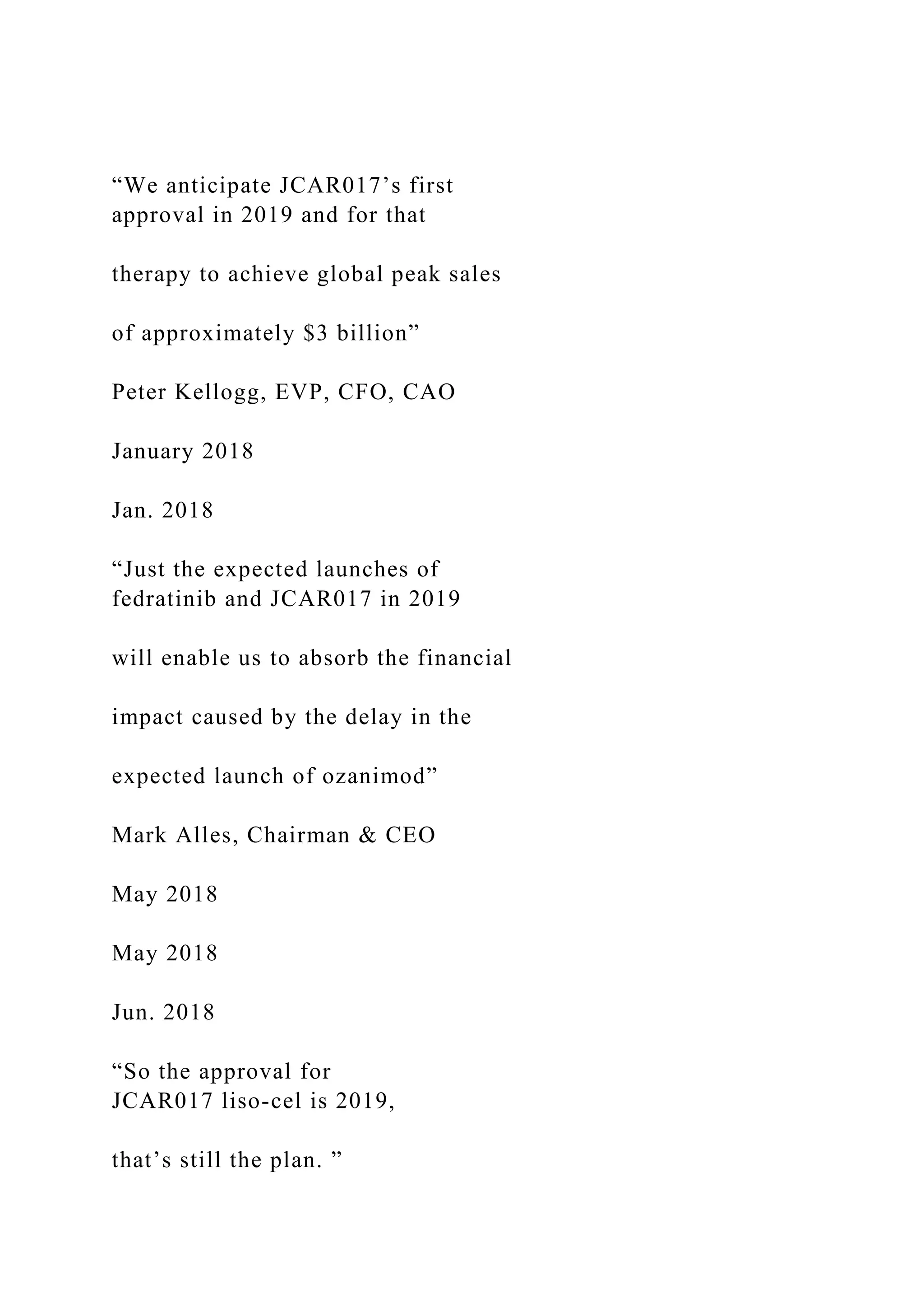 “We anticipate JCAR017’s first
approval in 2019 and for that
therapy to achieve global peak sales
of approximately $3 billion”
Peter Kellogg, EVP, CFO, CAO
January 2018
Jan. 2018
“Just the expected launches of
fedratinib and JCAR017 in 2019
will enable us to absorb the financial
impact caused by the delay in the
expected launch of ozanimod”
Mark Alles, Chairman & CEO
May 2018
May 2018
Jun. 2018
“So the approval for
JCAR017 liso-cel is 2019,
that’s still the plan. ”
 