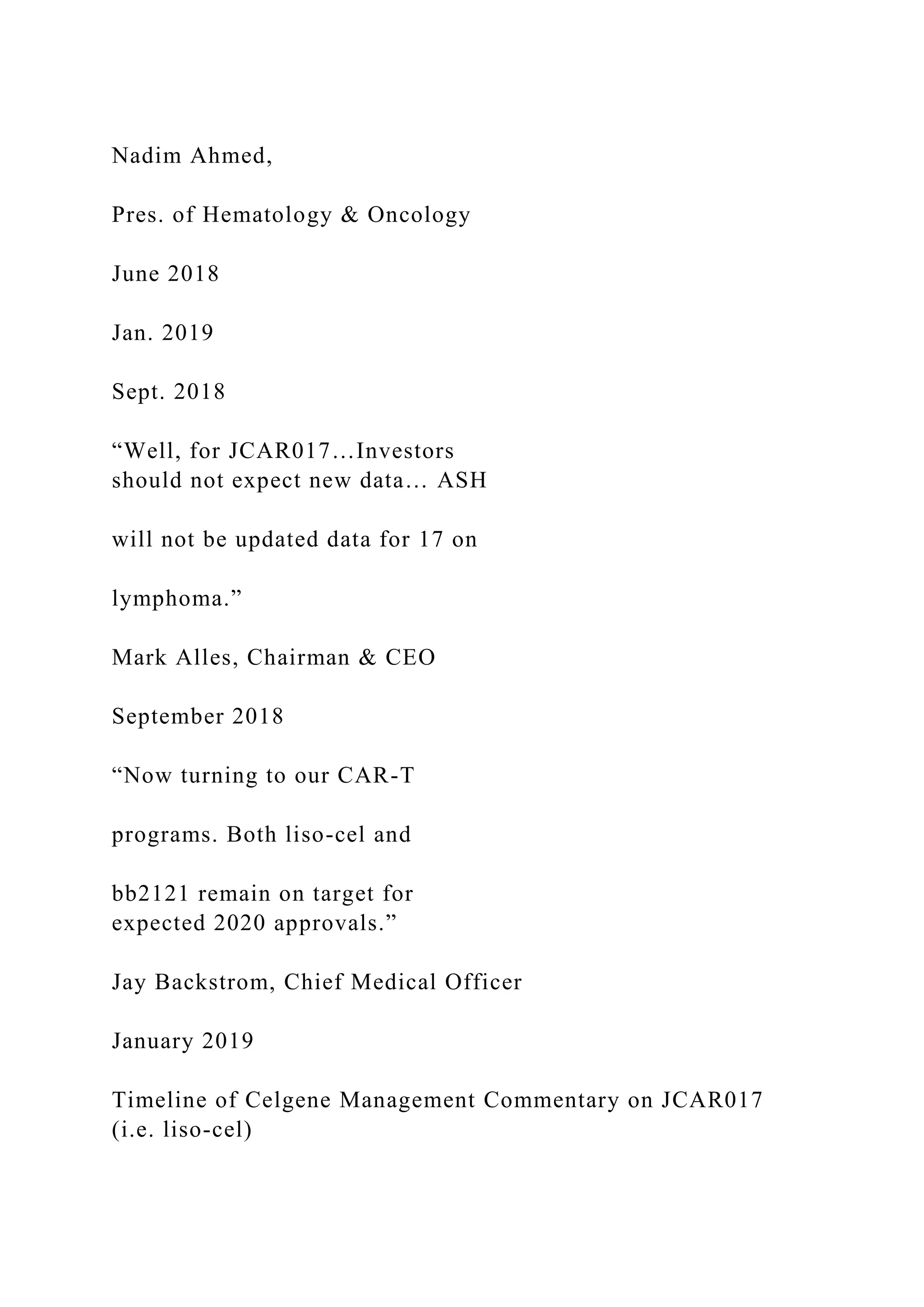 Nadim Ahmed,
Pres. of Hematology & Oncology
June 2018
Jan. 2019
Sept. 2018
“Well, for JCAR017…Investors
should not expect new data… ASH
will not be updated data for 17 on
lymphoma.”
Mark Alles, Chairman & CEO
September 2018
“Now turning to our CAR-T
programs. Both liso-cel and
bb2121 remain on target for
expected 2020 approvals.”
Jay Backstrom, Chief Medical Officer
January 2019
Timeline of Celgene Management Commentary on JCAR017
(i.e. liso-cel)
 