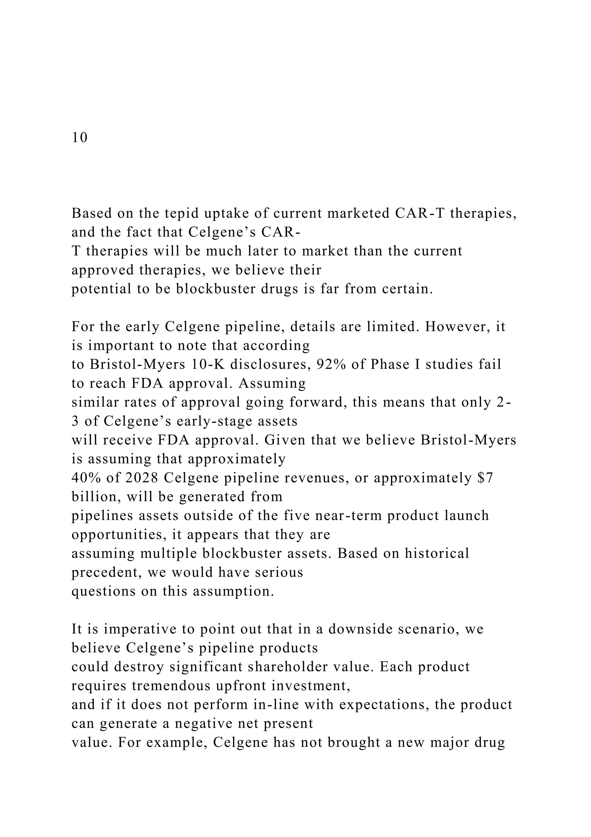 10
Based on the tepid uptake of current marketed CAR-T therapies,
and the fact that Celgene’s CAR-
T therapies will be much later to market than the current
approved therapies, we believe their
potential to be blockbuster drugs is far from certain.
For the early Celgene pipeline, details are limited. However, it
is important to note that according
to Bristol-Myers 10-K disclosures, 92% of Phase I studies fail
to reach FDA approval. Assuming
similar rates of approval going forward, this means that only 2-
3 of Celgene’s early-stage assets
will receive FDA approval. Given that we believe Bristol-Myers
is assuming that approximately
40% of 2028 Celgene pipeline revenues, or approximately $7
billion, will be generated from
pipelines assets outside of the five near-term product launch
opportunities, it appears that they are
assuming multiple blockbuster assets. Based on historical
precedent, we would have serious
questions on this assumption.
It is imperative to point out that in a downside scenario, we
believe Celgene’s pipeline products
could destroy significant shareholder value. Each product
requires tremendous upfront investment,
and if it does not perform in-line with expectations, the product
can generate a negative net present
value. For example, Celgene has not brought a new major drug
 
