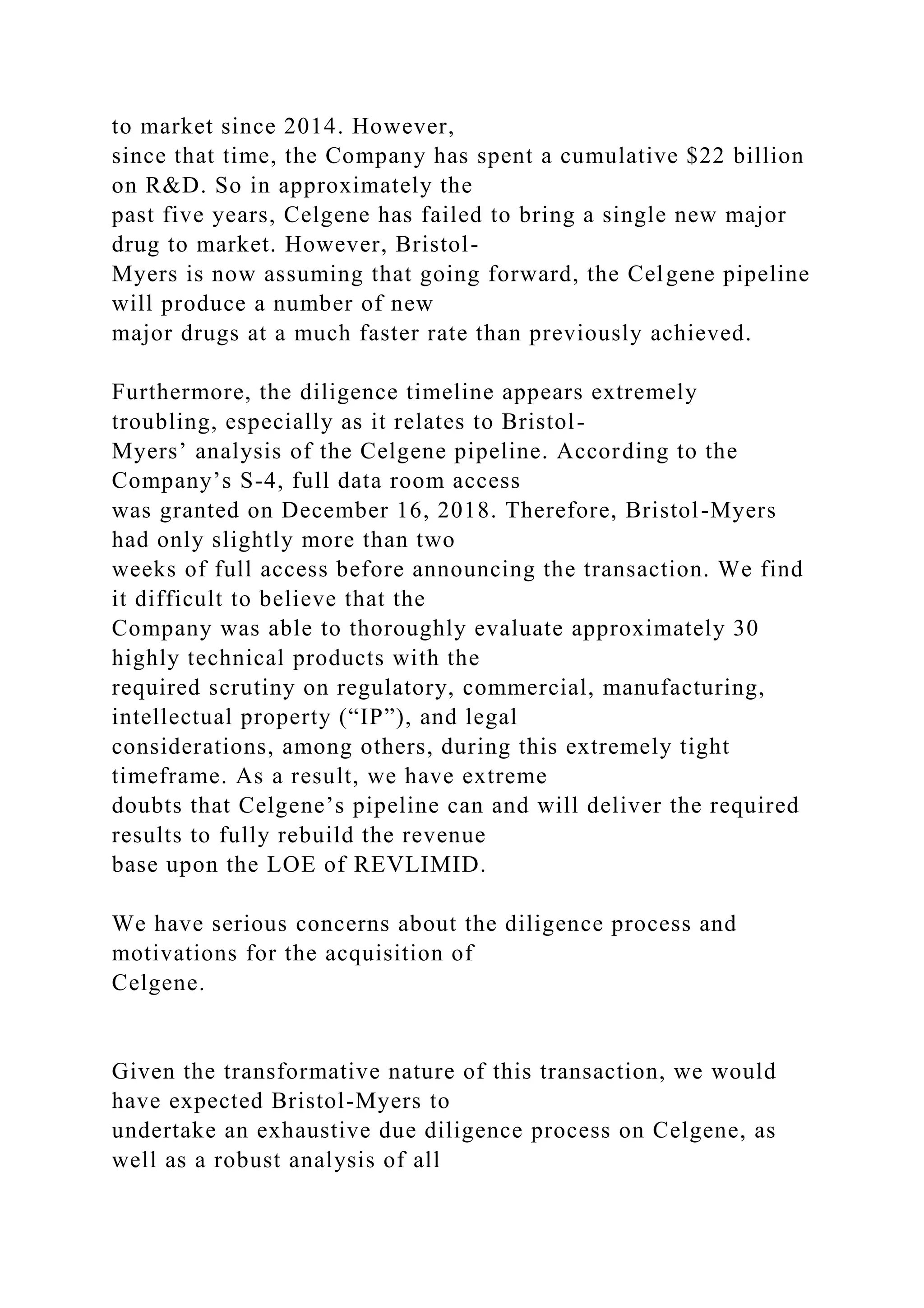 to market since 2014. However,
since that time, the Company has spent a cumulative $22 billion
on R&D. So in approximately the
past five years, Celgene has failed to bring a single new major
drug to market. However, Bristol-
Myers is now assuming that going forward, the Celgene pipeline
will produce a number of new
major drugs at a much faster rate than previously achieved.
Furthermore, the diligence timeline appears extremely
troubling, especially as it relates to Bristol-
Myers’ analysis of the Celgene pipeline. According to the
Company’s S-4, full data room access
was granted on December 16, 2018. Therefore, Bristol-Myers
had only slightly more than two
weeks of full access before announcing the transaction. We find
it difficult to believe that the
Company was able to thoroughly evaluate approximately 30
highly technical products with the
required scrutiny on regulatory, commercial, manufacturing,
intellectual property (“IP”), and legal
considerations, among others, during this extremely tight
timeframe. As a result, we have extreme
doubts that Celgene’s pipeline can and will deliver the required
results to fully rebuild the revenue
base upon the LOE of REVLIMID.
We have serious concerns about the diligence process and
motivations for the acquisition of
Celgene.
Given the transformative nature of this transaction, we would
have expected Bristol-Myers to
undertake an exhaustive due diligence process on Celgene, as
well as a robust analysis of all
 