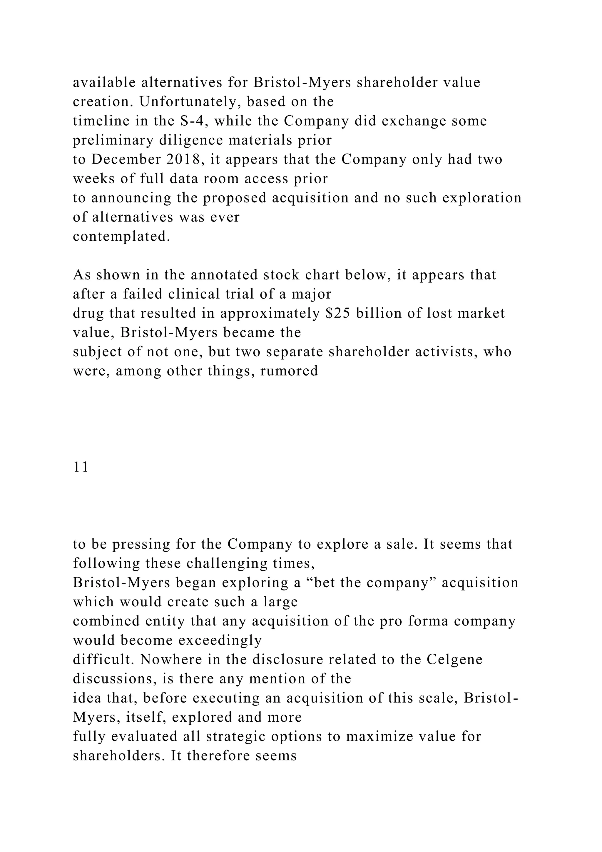 available alternatives for Bristol-Myers shareholder value
creation. Unfortunately, based on the
timeline in the S-4, while the Company did exchange some
preliminary diligence materials prior
to December 2018, it appears that the Company only had two
weeks of full data room access prior
to announcing the proposed acquisition and no such exploration
of alternatives was ever
contemplated.
As shown in the annotated stock chart below, it appears that
after a failed clinical trial of a major
drug that resulted in approximately $25 billion of lost market
value, Bristol-Myers became the
subject of not one, but two separate shareholder activists, who
were, among other things, rumored
11
to be pressing for the Company to explore a sale. It seems that
following these challenging times,
Bristol-Myers began exploring a “bet the company” acquisition
which would create such a large
combined entity that any acquisition of the pro forma company
would become exceedingly
difficult. Nowhere in the disclosure related to the Celgene
discussions, is there any mention of the
idea that, before executing an acquisition of this scale, Bristol-
Myers, itself, explored and more
fully evaluated all strategic options to maximize value for
shareholders. It therefore seems
 