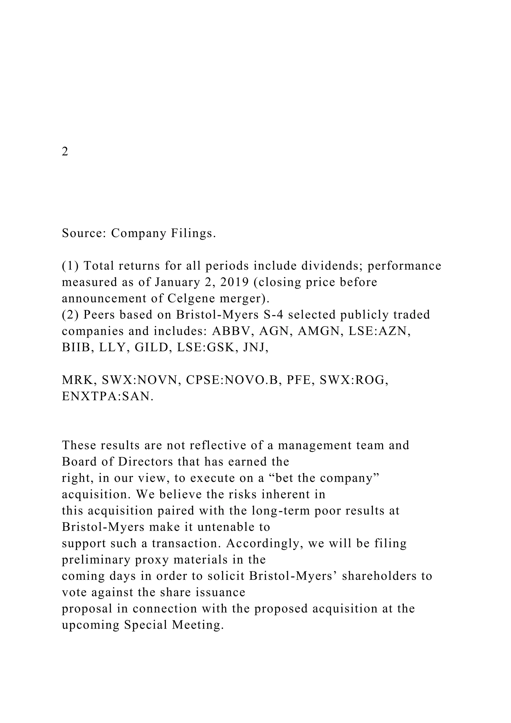 2
Source: Company Filings.
(1) Total returns for all periods include dividends; performance
measured as of January 2, 2019 (closing price before
announcement of Celgene merger).
(2) Peers based on Bristol-Myers S-4 selected publicly traded
companies and includes: ABBV, AGN, AMGN, LSE:AZN,
BIIB, LLY, GILD, LSE:GSK, JNJ,
MRK, SWX:NOVN, CPSE:NOVO.B, PFE, SWX:ROG,
ENXTPA:SAN.
These results are not reflective of a management team and
Board of Directors that has earned the
right, in our view, to execute on a “bet the company”
acquisition. We believe the risks inherent in
this acquisition paired with the long-term poor results at
Bristol-Myers make it untenable to
support such a transaction. Accordingly, we will be filing
preliminary proxy materials in the
coming days in order to solicit Bristol-Myers’ shareholders to
vote against the share issuance
proposal in connection with the proposed acquisition at the
upcoming Special Meeting.
 