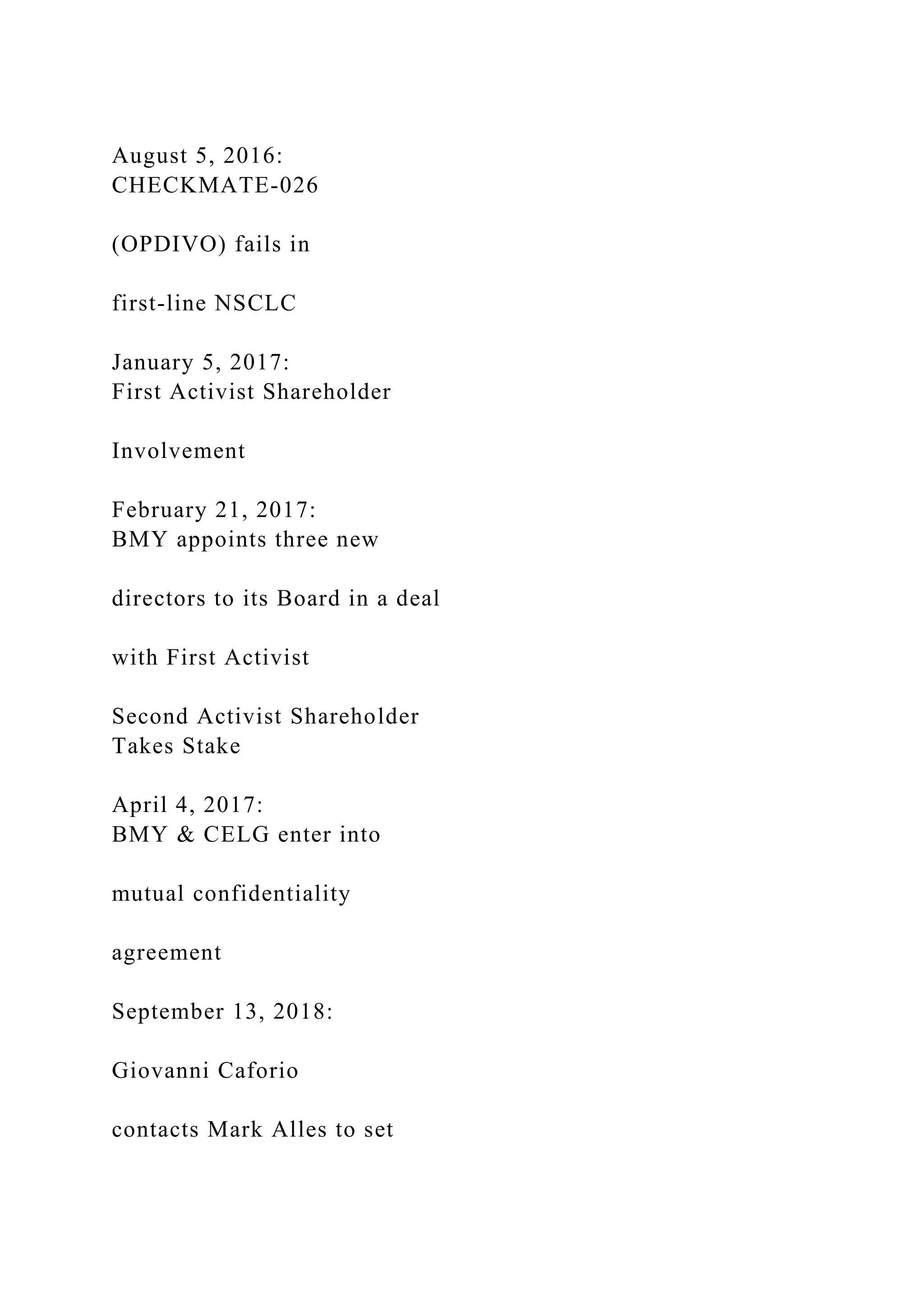 August 5, 2016:
CHECKMATE-026
(OPDIVO) fails in
first-line NSCLC
January 5, 2017:
First Activist Shareholder
Involvement
February 21, 2017:
BMY appoints three new
directors to its Board in a deal
with First Activist
Second Activist Shareholder
Takes Stake
April 4, 2017:
BMY & CELG enter into
mutual confidentiality
agreement
September 13, 2018:
Giovanni Caforio
contacts Mark Alles to set
 