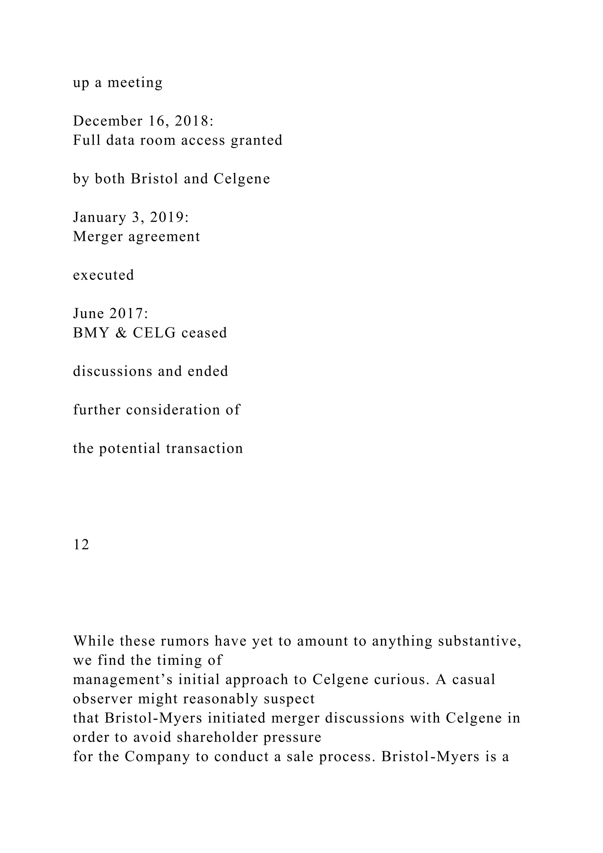 up a meeting
December 16, 2018:
Full data room access granted
by both Bristol and Celgene
January 3, 2019:
Merger agreement
executed
June 2017:
BMY & CELG ceased
discussions and ended
further consideration of
the potential transaction
12
While these rumors have yet to amount to anything substantive,
we find the timing of
management’s initial approach to Celgene curious. A casual
observer might reasonably suspect
that Bristol-Myers initiated merger discussions with Celgene in
order to avoid shareholder pressure
for the Company to conduct a sale process. Bristol-Myers is a
 