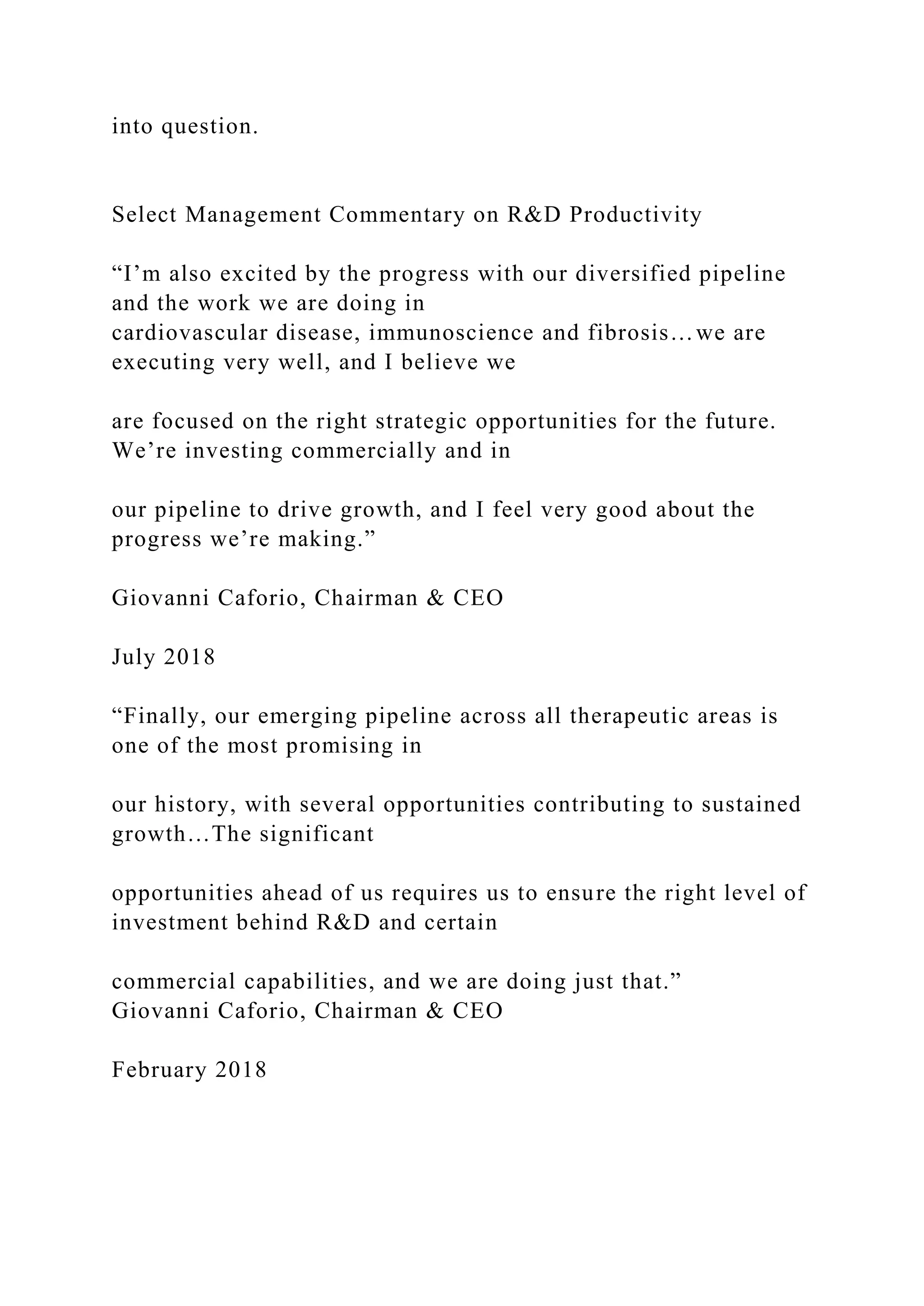 into question.
Select Management Commentary on R&D Productivity
“I’m also excited by the progress with our diversified pipeline
and the work we are doing in
cardiovascular disease, immunoscience and fibrosis…we are
executing very well, and I believe we
are focused on the right strategic opportunities for the future.
We’re investing commercially and in
our pipeline to drive growth, and I feel very good about the
progress we’re making.”
Giovanni Caforio, Chairman & CEO
July 2018
“Finally, our emerging pipeline across all therapeutic areas is
one of the most promising in
our history, with several opportunities contributing to sustained
growth…The significant
opportunities ahead of us requires us to ensure the right level of
investment behind R&D and certain
commercial capabilities, and we are doing just that.”
Giovanni Caforio, Chairman & CEO
February 2018
 