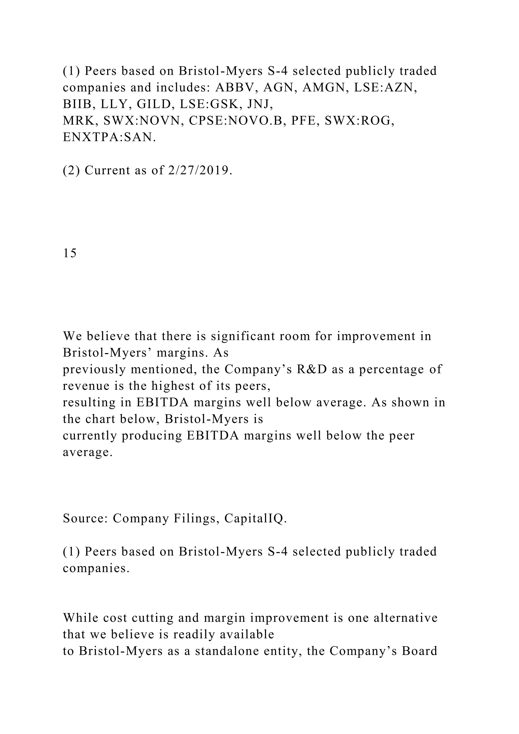 (1) Peers based on Bristol-Myers S-4 selected publicly traded
companies and includes: ABBV, AGN, AMGN, LSE:AZN,
BIIB, LLY, GILD, LSE:GSK, JNJ,
MRK, SWX:NOVN, CPSE:NOVO.B, PFE, SWX:ROG,
ENXTPA:SAN.
(2) Current as of 2/27/2019.
15
We believe that there is significant room for improvement in
Bristol-Myers’ margins. As
previously mentioned, the Company’s R&D as a percentage of
revenue is the highest of its peers,
resulting in EBITDA margins well below average. As shown in
the chart below, Bristol-Myers is
currently producing EBITDA margins well below the peer
average.
Source: Company Filings, CapitalIQ.
(1) Peers based on Bristol-Myers S-4 selected publicly traded
companies.
While cost cutting and margin improvement is one alternative
that we believe is readily available
to Bristol-Myers as a standalone entity, the Company’s Board
 