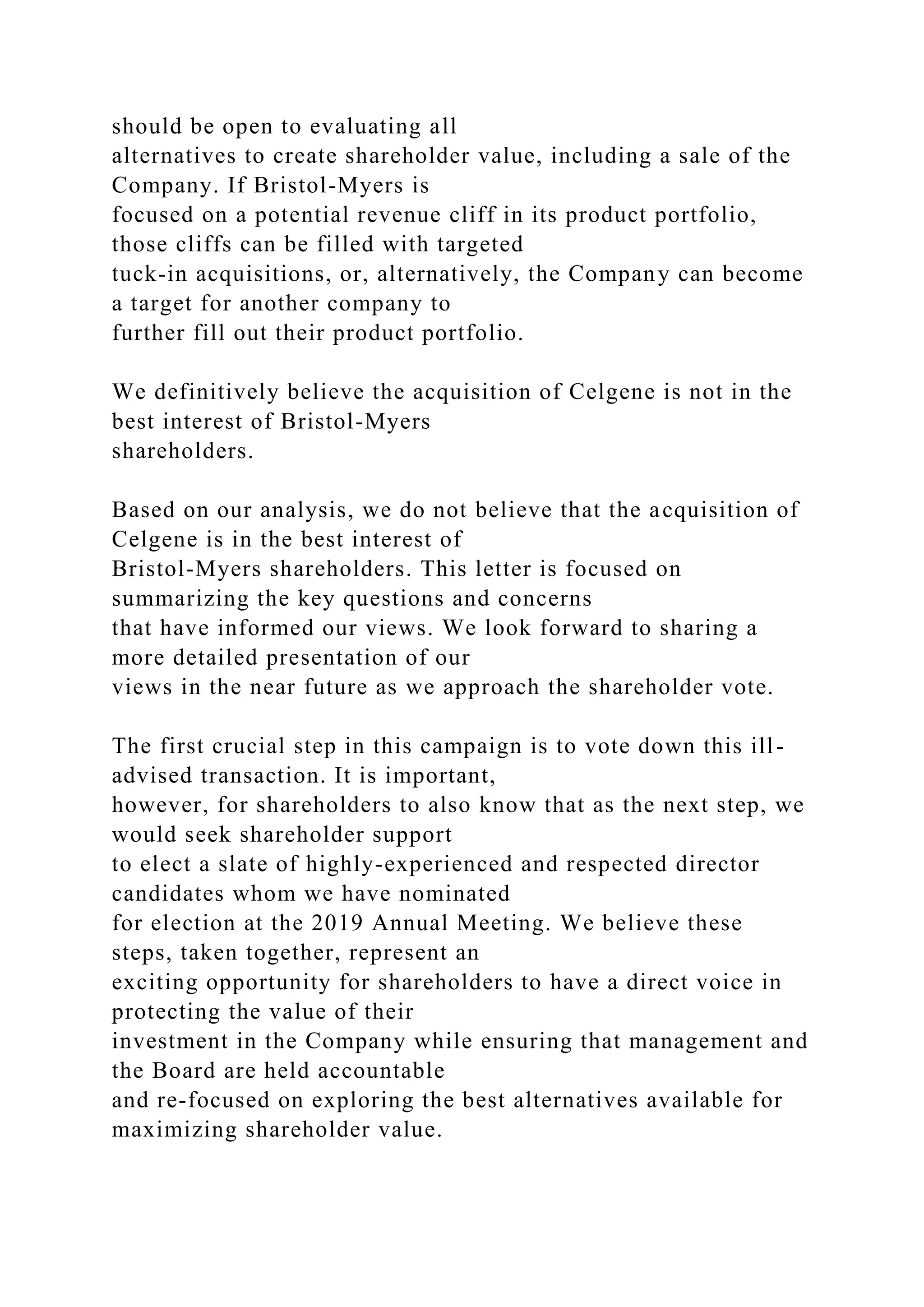 should be open to evaluating all
alternatives to create shareholder value, including a sale of the
Company. If Bristol-Myers is
focused on a potential revenue cliff in its product portfolio,
those cliffs can be filled with targeted
tuck-in acquisitions, or, alternatively, the Company can become
a target for another company to
further fill out their product portfolio.
We definitively believe the acquisition of Celgene is not in the
best interest of Bristol-Myers
shareholders.
Based on our analysis, we do not believe that the acquisition of
Celgene is in the best interest of
Bristol-Myers shareholders. This letter is focused on
summarizing the key questions and concerns
that have informed our views. We look forward to sharing a
more detailed presentation of our
views in the near future as we approach the shareholder vote.
The first crucial step in this campaign is to vote down this ill-
advised transaction. It is important,
however, for shareholders to also know that as the next step, we
would seek shareholder support
to elect a slate of highly-experienced and respected director
candidates whom we have nominated
for election at the 2019 Annual Meeting. We believe these
steps, taken together, represent an
exciting opportunity for shareholders to have a direct voice in
protecting the value of their
investment in the Company while ensuring that management and
the Board are held accountable
and re-focused on exploring the best alternatives available for
maximizing shareholder value.
 