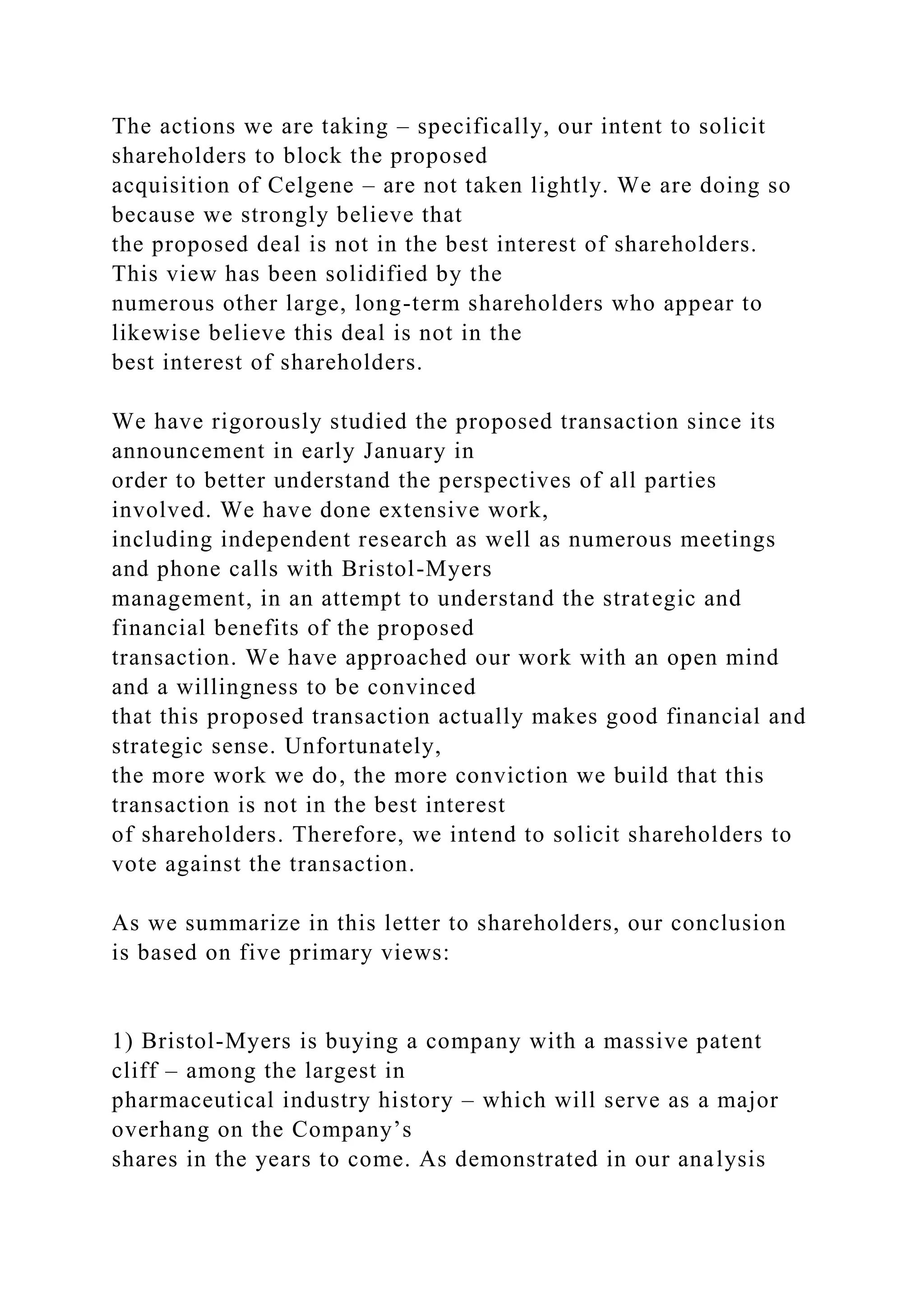 The actions we are taking – specifically, our intent to solicit
shareholders to block the proposed
acquisition of Celgene – are not taken lightly. We are doing so
because we strongly believe that
the proposed deal is not in the best interest of shareholders.
This view has been solidified by the
numerous other large, long-term shareholders who appear to
likewise believe this deal is not in the
best interest of shareholders.
We have rigorously studied the proposed transaction since its
announcement in early January in
order to better understand the perspectives of all parties
involved. We have done extensive work,
including independent research as well as numerous meetings
and phone calls with Bristol-Myers
management, in an attempt to understand the strategic and
financial benefits of the proposed
transaction. We have approached our work with an open mind
and a willingness to be convinced
that this proposed transaction actually makes good financial and
strategic sense. Unfortunately,
the more work we do, the more conviction we build that this
transaction is not in the best interest
of shareholders. Therefore, we intend to solicit shareholders to
vote against the transaction.
As we summarize in this letter to shareholders, our conclusion
is based on five primary views:
1) Bristol-Myers is buying a company with a massive patent
cliff – among the largest in
pharmaceutical industry history – which will serve as a major
overhang on the Company’s
shares in the years to come. As demonstrated in our analysis
 