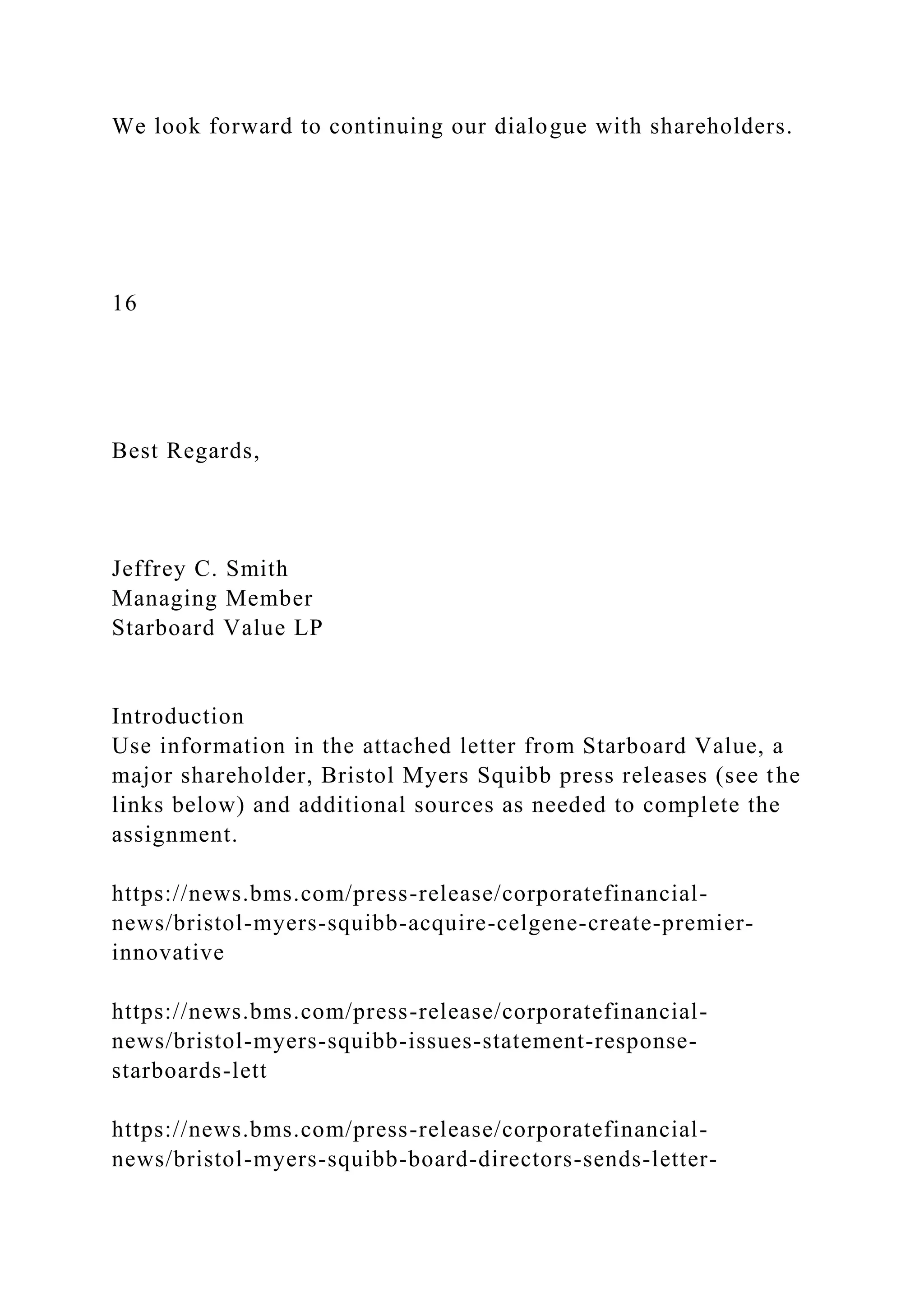 We look forward to continuing our dialogue with shareholders.
16
Best Regards,
Jeffrey C. Smith
Managing Member
Starboard Value LP
Introduction
Use information in the attached letter from Starboard Value, a
major shareholder, Bristol Myers Squibb press releases (see the
links below) and additional sources as needed to complete the
assignment.
https://news.bms.com/press-release/corporatefinancial-
news/bristol-myers-squibb-acquire-celgene-create-premier-
innovative
https://news.bms.com/press-release/corporatefinancial-
news/bristol-myers-squibb-issues-statement-response-
starboards-lett
https://news.bms.com/press-release/corporatefinancial-
news/bristol-myers-squibb-board-directors-sends-letter-
 
