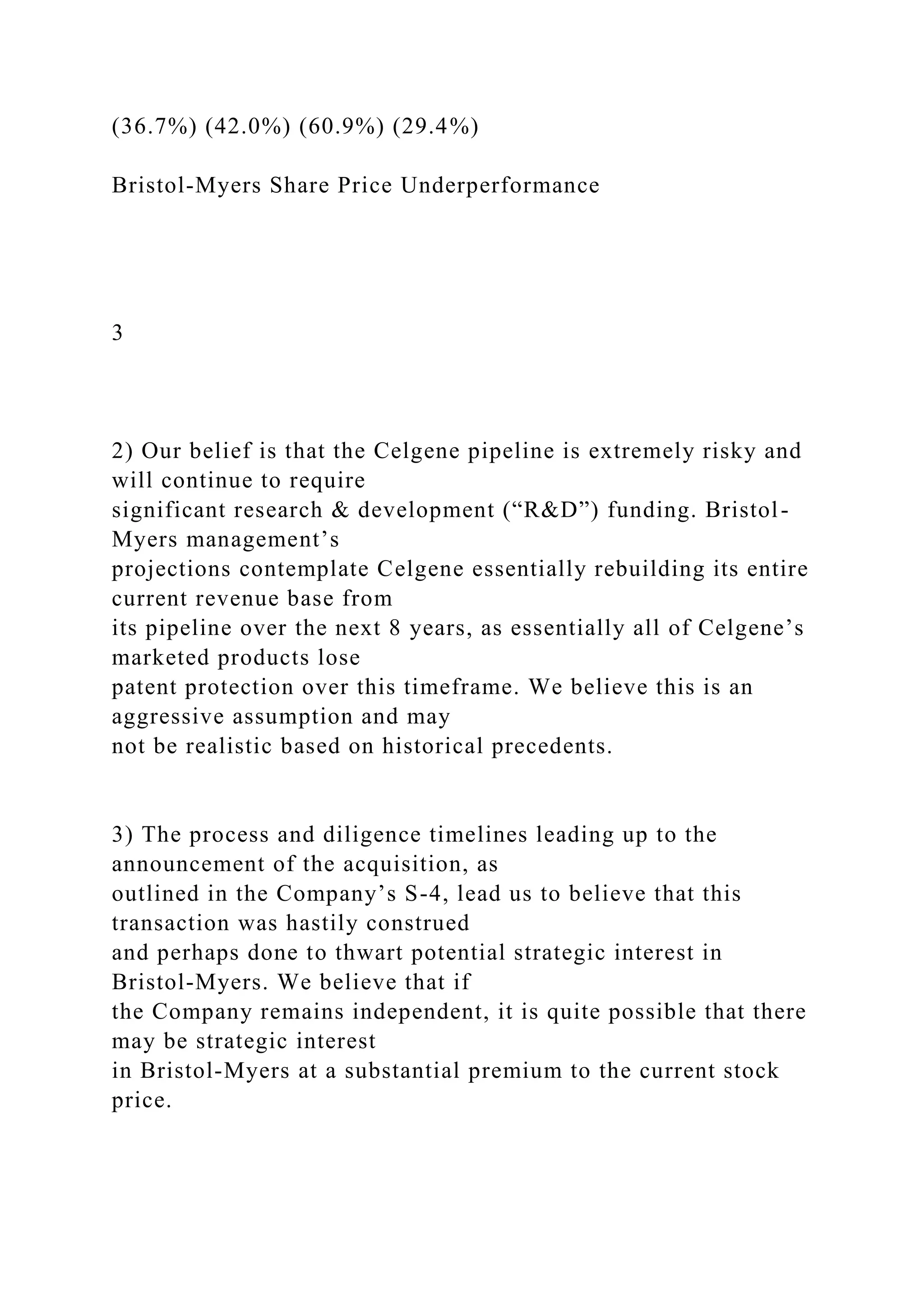 (36.7%) (42.0%) (60.9%) (29.4%)
Bristol-Myers Share Price Underperformance
3
2) Our belief is that the Celgene pipeline is extremely risky and
will continue to require
significant research & development (“R&D”) funding. Bristol-
Myers management’s
projections contemplate Celgene essentially rebuilding its entire
current revenue base from
its pipeline over the next 8 years, as essentially all of Celgene’s
marketed products lose
patent protection over this timeframe. We believe this is an
aggressive assumption and may
not be realistic based on historical precedents.
3) The process and diligence timelines leading up to the
announcement of the acquisition, as
outlined in the Company’s S-4, lead us to believe that this
transaction was hastily construed
and perhaps done to thwart potential strategic interest in
Bristol-Myers. We believe that if
the Company remains independent, it is quite possible that there
may be strategic interest
in Bristol-Myers at a substantial premium to the current stock
price.
 