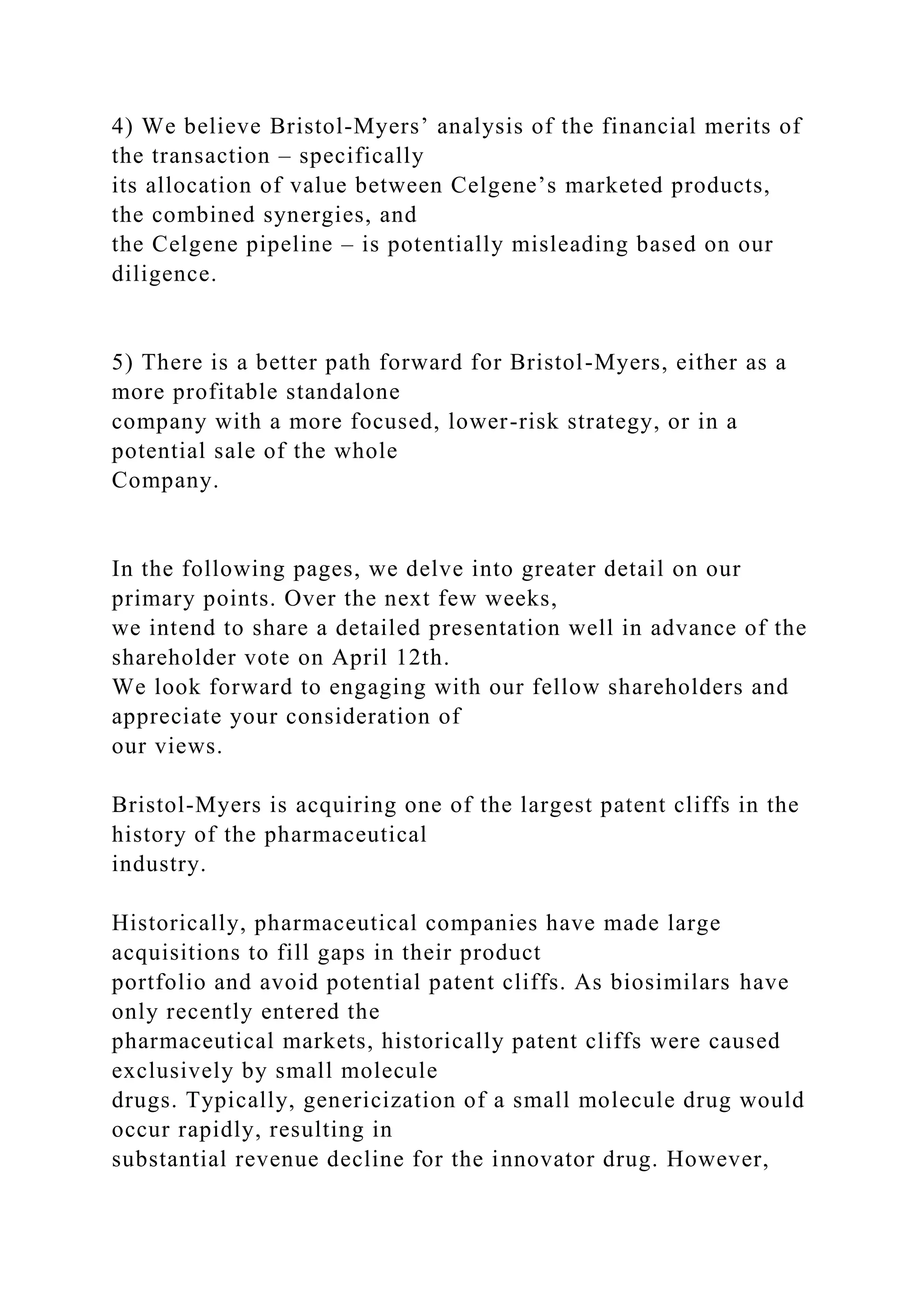 4) We believe Bristol-Myers’ analysis of the financial merits of
the transaction – specifically
its allocation of value between Celgene’s marketed products,
the combined synergies, and
the Celgene pipeline – is potentially misleading based on our
diligence.
5) There is a better path forward for Bristol-Myers, either as a
more profitable standalone
company with a more focused, lower-risk strategy, or in a
potential sale of the whole
Company.
In the following pages, we delve into greater detail on our
primary points. Over the next few weeks,
we intend to share a detailed presentation well in advance of the
shareholder vote on April 12th.
We look forward to engaging with our fellow shareholders and
appreciate your consideration of
our views.
Bristol-Myers is acquiring one of the largest patent cliffs in the
history of the pharmaceutical
industry.
Historically, pharmaceutical companies have made large
acquisitions to fill gaps in their product
portfolio and avoid potential patent cliffs. As biosimilars have
only recently entered the
pharmaceutical markets, historically patent cliffs were caused
exclusively by small molecule
drugs. Typically, genericization of a small molecule drug would
occur rapidly, resulting in
substantial revenue decline for the innovator drug. However,
 