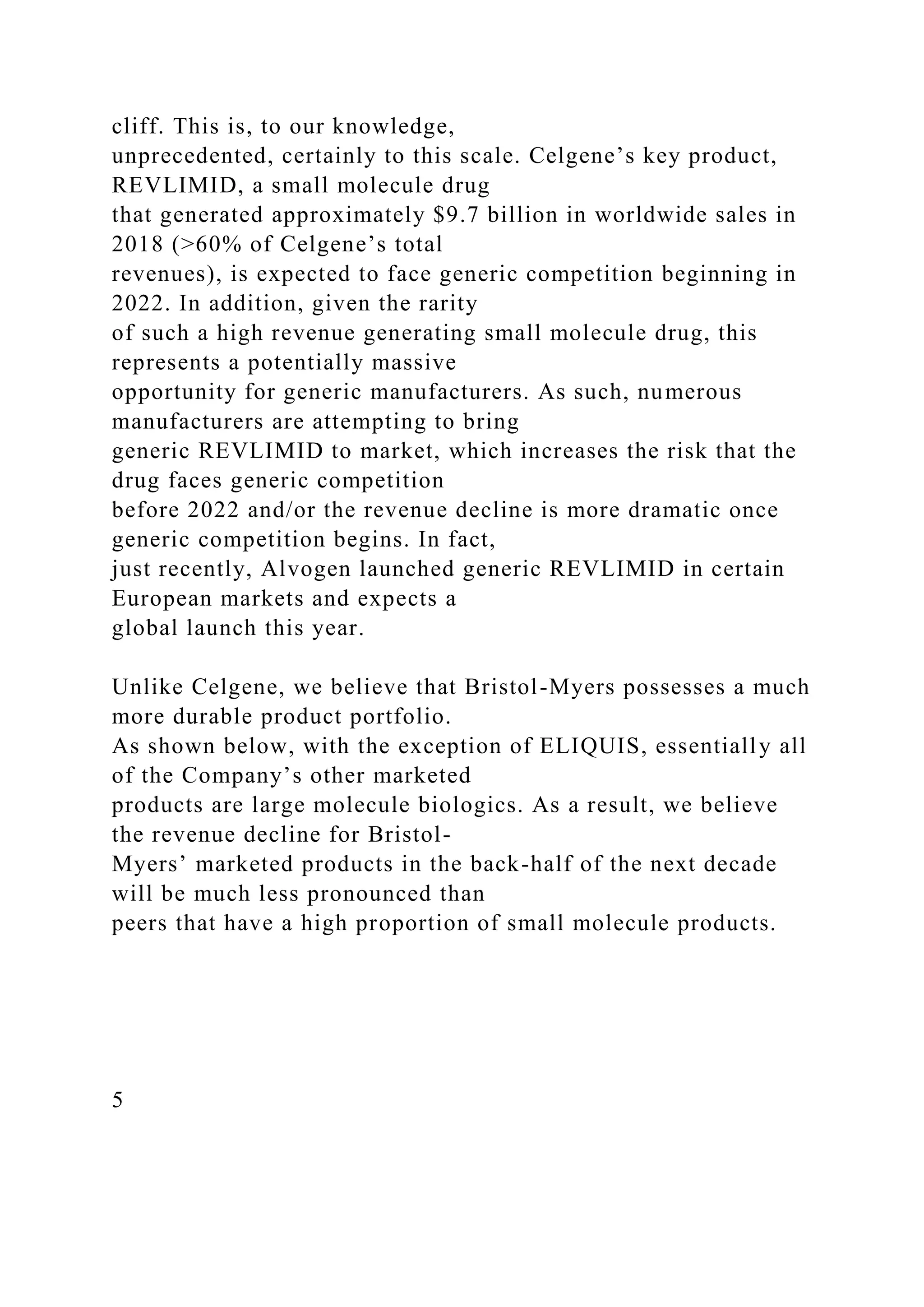 cliff. This is, to our knowledge,
unprecedented, certainly to this scale. Celgene’s key product,
REVLIMID, a small molecule drug
that generated approximately $9.7 billion in worldwide sales in
2018 (>60% of Celgene’s total
revenues), is expected to face generic competition beginning in
2022. In addition, given the rarity
of such a high revenue generating small molecule drug, this
represents a potentially massive
opportunity for generic manufacturers. As such, numerous
manufacturers are attempting to bring
generic REVLIMID to market, which increases the risk that the
drug faces generic competition
before 2022 and/or the revenue decline is more dramatic once
generic competition begins. In fact,
just recently, Alvogen launched generic REVLIMID in certain
European markets and expects a
global launch this year.
Unlike Celgene, we believe that Bristol-Myers possesses a much
more durable product portfolio.
As shown below, with the exception of ELIQUIS, essentially all
of the Company’s other marketed
products are large molecule biologics. As a result, we believe
the revenue decline for Bristol-
Myers’ marketed products in the back-half of the next decade
will be much less pronounced than
peers that have a high proportion of small molecule products.
5
 