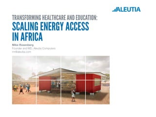 TRANSFORMING HEALTHCARE AND EDUCATION:
SCALING ENERGY ACCESS
IN AFRICAMike Rosenberg
Founder and MD, Aleutia Computers
mr@aleutia.com
 