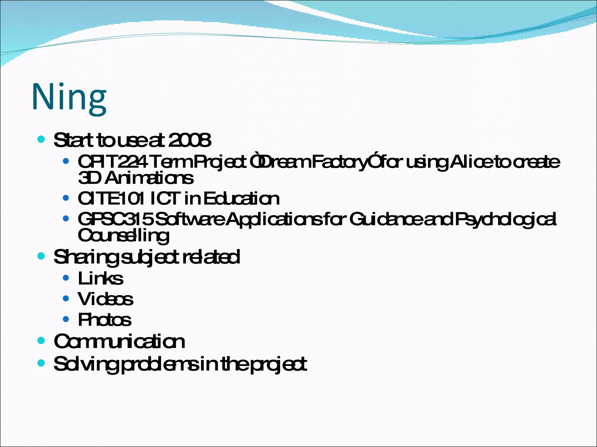 Ning Start to use at 2008  CPIT224 Term Project “Dream Factory” for using Alice to create 3D Animations CITE101 ICT in Education GPSC315 Software Applications for Guidance and Psychological Counselling Sharing subject related Links Videos Photos Communication Solving problems in the project 