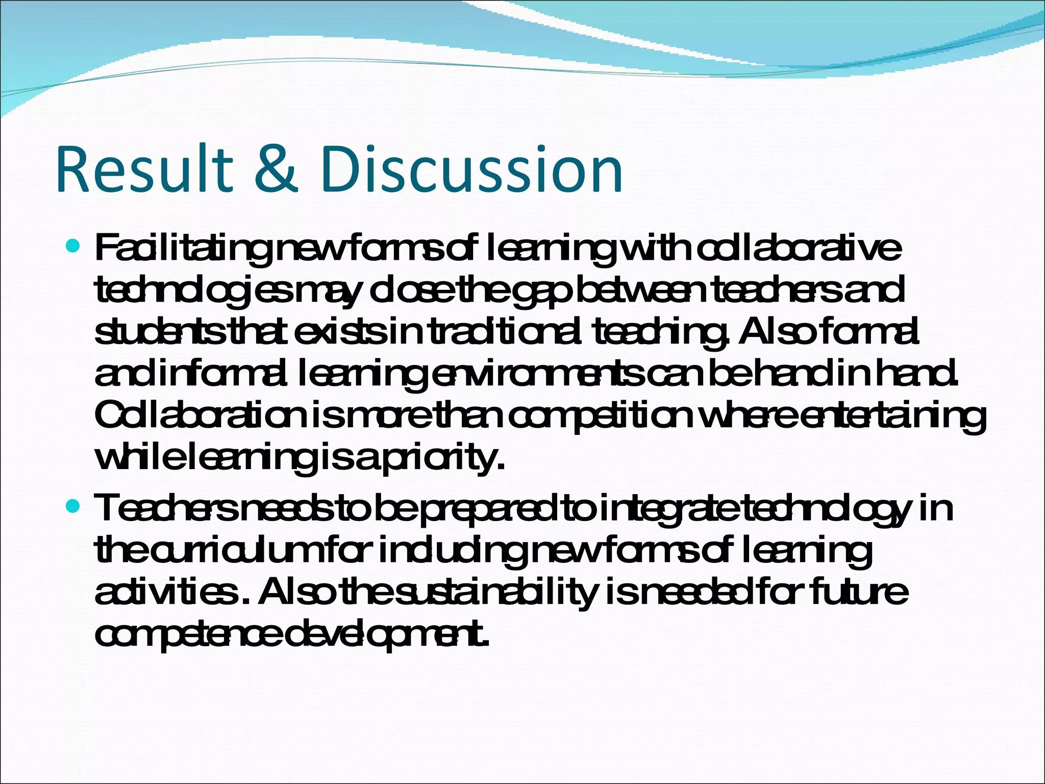 Result & Discussion Facilitating new forms of  l earning with  c ollaborative  t echnologies  may close the gap between teachers and students that exists in traditional teaching. Also formal and informal learning environments can be hand in hand. Collaboration is more than competition where entertaining while learning is a priority. Teachers needs to be prepared to integrate technology in the curriculum for including new forms of learning activities . Also the sustainability is needed for future competence development. 
