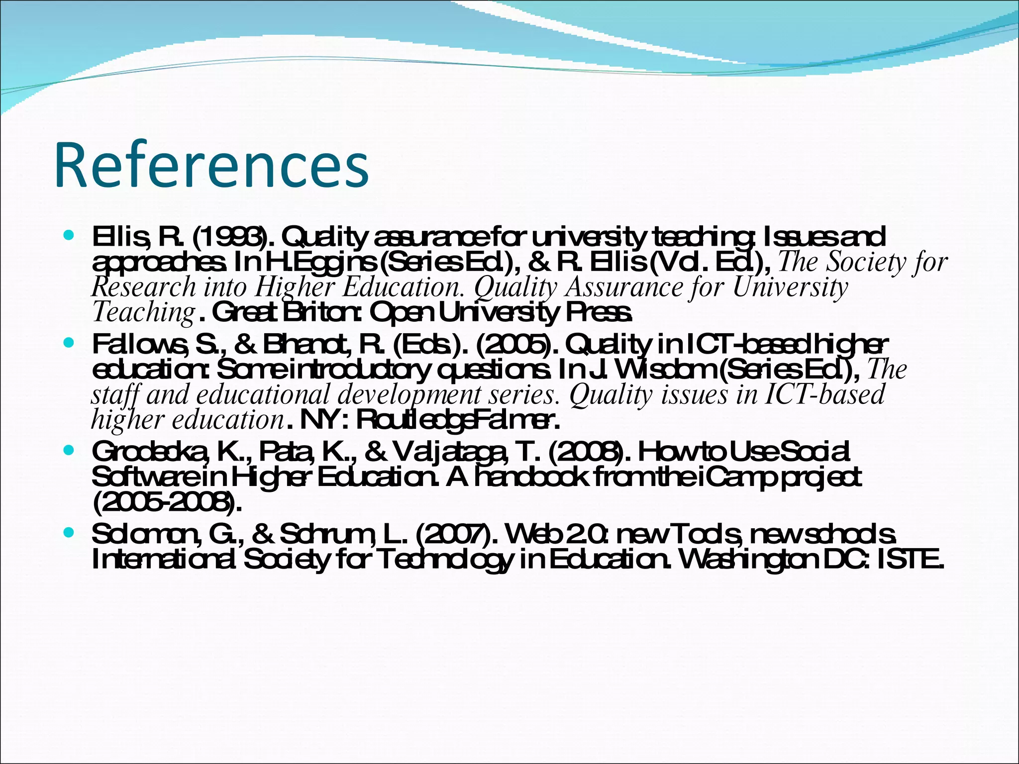 References Ellis, R. (1993). Quality assurance for university teaching: Issues and approaches. In H.Eggins (Series Ed.), & R. Ellis (Vol. Ed.),  The Society for Research into Higher Education. Quality Assurance for University Teaching . Great Briton: Open University Press. Fallows, S., & Bhanot, R. (Eds.). (2005). Quality in ICT-based higher education: Some introductory questions. In J. Wisdom (Series Ed.),  The staff and educational development series. Quality issues in ICT-based higher education . NY: RoutledgeFalmer. Grodecka, K., Pata, K., & Valjataga, T. (2008). How to Use Social Software in Higher Education. A handbook from the iCamp project (2005-2008). Solomon, G., & Schrum, L. (2007). Web 2.0: new Tools, new schools. International Society for Technology in Education. Washington DC: ISTE. 