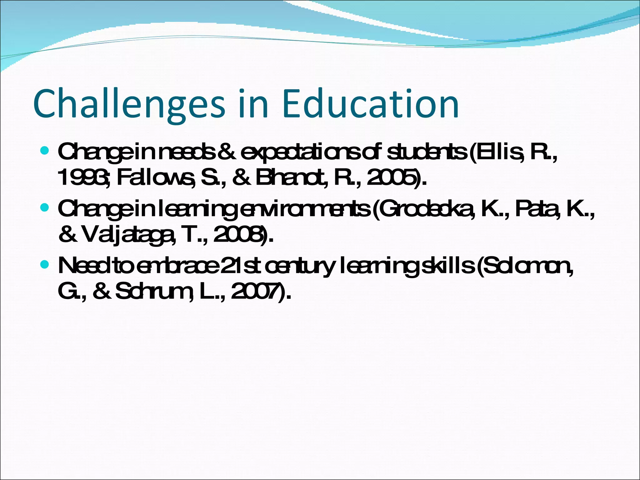 Challenges in Education Change in needs & expectations of students ( Ellis, R. ,  1993 ;  Fallows, S., & Bhanot, R. ,  2005).  Change in learning environments ( Grodecka, K., Pata, K., & Valjataga, T. ,  2008).  Need to embrace 21st century learning skills ( Solomon, G., & Schrum, L. ,  2007).   