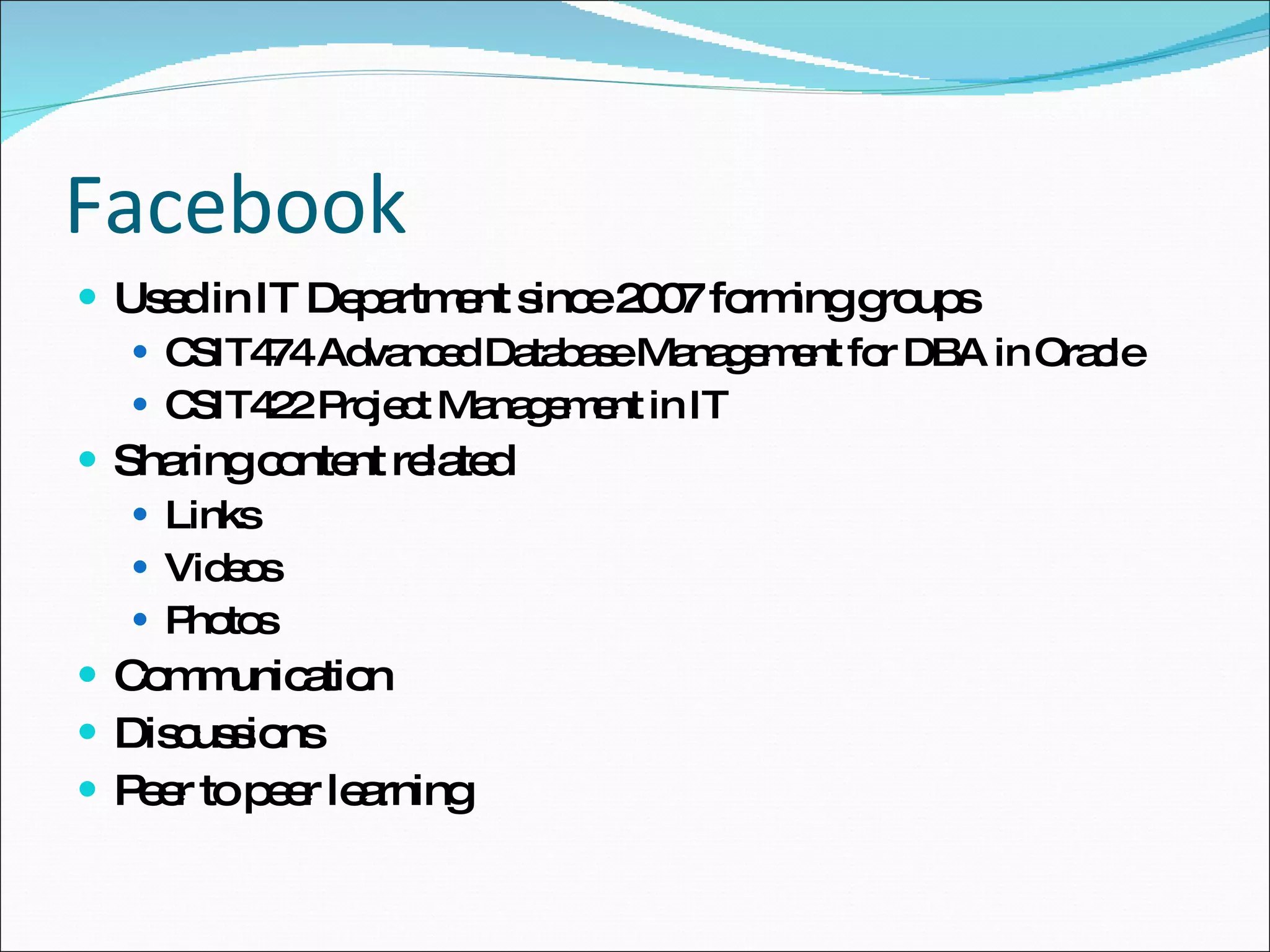 Facebook Used in IT Department since 2007 forming groups CSIT474 Advanced Database Management for DBA in Oracle CSIT422 Project Management in IT Sharing content related Links Videos Photos Communication Discussions Peer to peer learning 