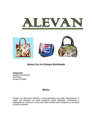 Bolsos Con Un Enfoque Reutilizable

Integrantes:
Alejandro Avellaneda
Raul Rojas
Gustavo Hurtado

Misión

Otorgar una alternativa diferente a compradores(as) que estén dispuestos(as) a
seguir una tendencia de moda otorgando estilos diferentes, innovadores y
asequibles los cuales son únicos para cada individuo pero otorgando un beneficio
al medio ambiente.

 