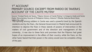 1ST ACCOUNT
PRIMARY SOURCE: EXCERPT FROM PARDO DE TAVERA’S
ACCOUNT OF THE CAVITE MUTINY
• This uprising among soldiers in Cavite was used a powerful level by the Spanish
residents and by the friars…the General Government in Madrid had announced its
intention to deprive the friars in these islands of powers of intervention in the
matters of civil government and of the direction and management of the
university… it was due to these facts and promises that the Filipinos had great
hopes of an improvement in the affairs of their country, while the friars, on the
other hand, feared that their power in the colony would soon be complete a thing
of the past.
Source: Trinidad Pardo de Tavera, “Filipino Version of Cavite Mutiny,” in Gregorio Zaide and Sonia
Zaide, Documentary Sources of Philippine History, Volume 7 (Manila; National Book Store,
1990),274—280.
 