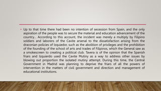 • Up to that time there had been no intention of secession from Spain, and the only
aspiration of the people was to secure the material and education advancement of the
country… According to this account, the incident was merely a multiply by Filipino
soldiers and laborers of the Cavite arsenal to the dissatisfaction arising from the
draconian policies of Izquiedor, such as the abolition of privileges and the prohibition
of the founding of the school of arts and trades of Filipinos, which the General saw as
a smokescreen to creating a political club. Tavera is of the opinion that the Spanish
friars and Izquierdo used the Cavite Mutiny as a way to address other issues by
blowing out proportion the isolated mutiny attempt. During this time, the Central
Government in Madrid was planning to deprive the friars of all the powers of
intervention in the matters of civil government and direction and management of
educational institutions.
 
