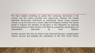 • The friars needed something to justify their continuing dominance in the
country, and the mutiny provided such opportunity. However, the Central
Spaniards Government introduced an educational decree fusing sectarian
schools run by the friars into a school called the Philippine Institute. The decree
aimed to improve the standard of education in the Philippines by requiring
teaching positions in these schools to be filled by competitive examinations, an
improvement welcomed by most Filipinos.
Another account, this time by French writer Edmund Plauchut, complemented
Tavera’s account and analyzed the motivations of the 1872 Cavite Mutiny
 