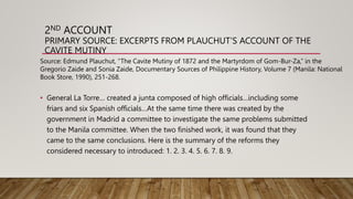 2ND ACCOUNT
PRIMARY SOURCE: EXCERPTS FROM PLAUCHUT’S ACCOUNT OF THE
CAVITE MUTINY
• General La Torre… created a junta composed of high officials…including some
friars and six Spanish officials…At the same time there was created by the
government in Madrid a committee to investigate the same problems submitted
to the Manila committee. When the two finished work, it was found that they
came to the same conclusions. Here is the summary of the reforms they
considered necessary to introduced: 1. 2. 3. 4. 5. 6. 7. 8. 9.
Source: Edmund Plauchut, “The Cavite Mutiny of 1872 and the Martyrdom of Gom-Bur-Za,” in the
Gregorio Zaide and Sonia Zaide, Documentary Sources of Philippine History, Volume 7 (Manila: National
Book Store, 1990), 251-268.
 