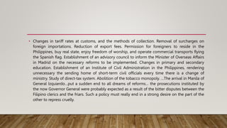 • Changes in tariff rates at customs, and the methods of collection. Removal of surcharges on
foreign importations. Reduction of export fees. Permission for foreigners to reside in the
Philippines, buy real state, enjoy freedom of worship, and operate commercial transports flying
the Spanish flag. Establishment of an advisory council to inform the Minister of Overseas Affairs
in Madrid on the necessary reforms to be implemented. Changes in primary and secondary
education. Establishment of an Institute of Civil Administration in the Philippines, rendering
unnecessary the sending home of short-term civil officials every time there is a change of
ministry. Study of direct-tax system. Abolition of the tobacco monopoly. …The arrival in Manila of
General Izquierdo…put a sudden end to all dreams of reforms… the prosecutions instituted by
the now Governor General were probably expected as a result of the bitter disputes between the
Filipino clerics and the friars. Such a policy must really end in a strong desire on the part of the
other to repress cruelly.
 