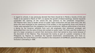 • In regard to schools, it was previously decreed that there should be in Manila a Society of Arts and
Trades to be opened in March of 1871…to repress the growth of liberal teachings, General Izquierdo
suspended the opening of the school…the day previous to the scheduled inauguration…
The Filipinos had a duty to render service on public roads construction and pay taxes every year. But
those who were employed at the maestranza of the artillery, in the engineering shops and arsenal of
Cavite, were exempted from this obligation from time immemorial…Without preliminaries of any kind,
a decree by the Governor withdrew from such old employees their retirement privileges and
declassified them into the ranks of those who worked on public roads. The friars used the incident as a
part of a larger conspiracy to cement their dominance, which had started to show cracks because of
the discontent of the Filipinos. They showcased the mutiny as part of a greater conspiracy in the
Philippines by Filipinos to overthrow the Spanish Government. Unintentionally, and more so,
prophetically, the Cavite Mutiny of 1872 resulted in the martyrdom of GOMBUZA, paved the way to the
revolution culminating in 1898.
 