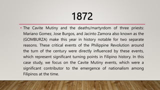 1872
• The Cavite Mutiny and the deaths/martyrdom of three priests:
Mariano Gomez, Jose Burgos, and Jacinto Zamora also known as the
(GOMBURZA) make this year in history notable for two separate
reasons. These critical events of the Philippine Revolution around
the turn of the century were directly influenced by these events,
which represent significant turning points in Filipino history. In this
case study, we focus on the Cavite Mutiny events, which were a
significant contributor to the emergence of nationalism among
Filipinos at the time.
 