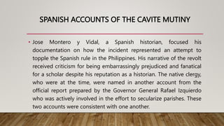 SPANISH ACCOUNTS OF THE CAVITE MUTINY
• Jose Montero y Vidal, a Spanish historian, focused his
documentation on how the incident represented an attempt to
topple the Spanish rule in the Philippines. His narrative of the revolt
received criticism for being embarrassingly prejudiced and fanatical
for a scholar despite his reputation as a historian. The native clergy,
who were at the time, were named in another account from the
official report prepared by the Governor General Rafael Izquierdo
who was actively involved in the effort to secularize parishes. These
two accounts were consistent with one another.
 