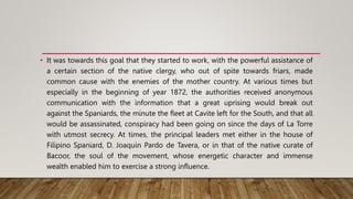 • It was towards this goal that they started to work, with the powerful assistance of
a certain section of the native clergy, who out of spite towards friars, made
common cause with the enemies of the mother country. At various times but
especially in the beginning of year 1872, the authorities received anonymous
communication with the information that a great uprising would break out
against the Spaniards, the minute the fleet at Cavite left for the South, and that all
would be assassinated, conspiracy had been going on since the days of La Torre
with utmost secrecy. At times, the principal leaders met either in the house of
Filipino Spaniard, D. Joaquin Pardo de Tavera, or in that of the native curate of
Bacoor, the soul of the movement, whose energetic character and immense
wealth enabled him to exercise a strong influence.
 