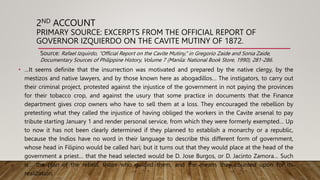 2ND ACCOUNT
PRIMARY SOURCE: EXCERPTS FROM THE OFFICIAL REPORT OF
GOVERNOR IZQUIERDO ON THE CAVITE MUTINY OF 1872.
• …It seems definite that the insurrection was motivated and prepared by the native clergy, by the
mestizos and native lawyers, and by those known here as abogadillos… The instigators, to carry out
their criminal project, protested against the injustice of the government in not paying the provinces
for their tobacco crop, and against the usury that some practice in documents that the Finance
department gives crop owners who have to sell them at a loss. They encouraged the rebellion by
pretesting what they called the injustice of having obliged the workers in the Cavite arsenal to pay
tribute starting January 1 and render personal service, from which they were formerly exempted… Up
to now it has not been clearly determined if they planned to establish a monarchy or a republic,
because the Indios have no word in their language to describe this different form of government,
whose head in Filipino would be called hari; but it turns out that they would place at the head of the
government a priest… that the head selected would be D. Jose Burgos, or D. Jacinto Zamora… Such
is… the plan of the rebels, those who guided them, and the means they counted upon for its
realization.
Source: Rafael Izquirdo, “Official Report on the Cavite Mutiny,” in Gregorio Zaide and Sonia Zaide,
Documentary Sources of Philippine History, Volume 7 (Manila: National Book Store, 1990), 281-286.
 