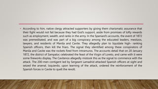 • According to him, native clergy attracted supporters by giving them charismatic assurance that
their fight would not fail because they had God’s support, aside from promises of lofty rewards
such as employment, wealth, and ranks in the army. In the Spaniard’s accounts, the event of 1872
was premeditated, and was part of a big conspiracy among the educated leaders, mestizos,
lawyers, and residents of Manila and Cavite. They allegedly plan to liquidate high- ranking
Spanish officers, then kill the friars. The signal they identified among these conspirators of
Manila and Cavite was the rockets fired from Intramuros. The accounts detail that on 20 January
1872, the district of Sampaloc celebrated the feast of the Virgin of Loreto, and came with it were
some fireworks display. The Cavitenos allegedly mistook this as the signal to commence with the
attack. The 200-men contigent led by Sergeant Lamadrid attacked Spanish officers at sight and
seized the arsenal. Izquierdo, upon learning of the attack, ordered the reinforcement of the
Spanish forces in Cavite to quell the revolt.
 