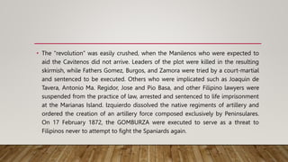 • The “revolution” was easily crushed, when the Manilenos who were expected to
aid the Cavitenos did not arrive. Leaders of the plot were killed in the resulting
skirmish, while Fathers Gomez, Burgos, and Zamora were tried by a court-martial
and sentenced to be executed. Others who were implicated such as Joaquin de
Tavera, Antonio Ma. Regidor, Jose and Pio Basa, and other Filipino lawyers were
suspended from the practice of law, arrested and sentenced to life imprisonment
at the Marianas Island. Izquierdo dissolved the native regiments of artillery and
ordered the creation of an artillery force composed exclusively by Peninsulares.
On 17 February 1872, the GOMBURZA were executed to serve as a threat to
Filipinos never to attempt to fight the Spaniards again.
 