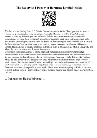 The Beauty and Danger of Barangay Loyola Heights
Whether you are driving from C.P. Garcia, Commonwealth or White Plains, you can tell where
you are by spotting the towering buildings of Berkeley Residences or SM Blue. When you
happen to drive by this area, you can definitely feel the busy atmosphere with students and
professionals here and there either with a handful of papers to work on or just hanging out with
their friends or colleagues, and the air of rush hour in the morning and the afternoon. But in spite of
the frustrations of this crowded place brings daily, you can never deny the beauty of Barangay
Loyola Heights, home to several academic institutions such as the Ateneo de Manila University, and
where the concrete jungle and flora and fauna meet.
Meanwhile, Katipunan Avenue is a long stretch of buildings and institutions where higher
educational facilities and residential areas are situated and where students and businessmen flock
for meetings and the latest hangout places. Other areas of Barangay Loyola Heights like Esteban
Abada St. and Xavierville Avenue are also lined with similar establishments and high security
subdivisions. Also, the number of dormitories and high rise condominiums that cater students of
nearby universities is growing and the population of residents is increasing, so more and more
shops and restaurants are open 24 hours a week, all the more people are going to Katip in the dead
of night, making Loyola Heights not only one of the most popular and busiest places in Quezon City
, but one
... Get more on HelpWriting.net ...
 
