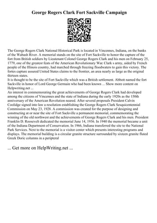 George Rogers Clark Fort Sackville Campaign
The George Rogers Clark National Historical Park is located in Vincennes, Indiana, on the banks
of the Wabash River. A memorial stands on the site of Fort Sackville to honor the capture of the
fort from British soldiers by Lieutenant Colonel George Rogers Clark and his men on February 25,
1779, one of the greatest feats of the American Revolutionary War. Clark s army, aided by French
people of the Illinois country, had marched through freezing floodwaters to gain this victory. The
fortes capture assured United States claims to the frontier, an area nearly as large as the original
thirteen states.
It is thought to be the site of Fort Sackville which was a British settlement. Abbott named the fort
Sackville in honor of Lord George Germain who had been known ... Show more content on
Helpwriting.net ...
An interest in commemorating the great achievements of George Rogers Clark had developed
among the citizens of Vincennes and the state of Indiana during the early 1920s as the 150th
anniversary of the American Revolution neared. After several proposals President Calvin
Coolidge signed into law a resolution establishing the George Rogers Clark Sesquicentennial
Commission on May 23, 1928. A commission was created for the purpose of designing and
constructing at or near the site of Fort Sackville a permanent memorial, commemorating the
winning of the old northwest and the achievements of George Rogers Clark and his men. President
Franklin D. Roosevelt dedicated the memorial June 14, 1936. In 1940 the memorial became a unit
of the Indiana Department of Conservation. In 1966, Indiana transferred the site to the National
Park Services. Next to the memorial is a visitor center which presents interesting programs and
displays. The memorial building is a circular granite structure surrounded by sixteen granite fluted
Greek Doric columns in a peripteral
... Get more on HelpWriting.net ...
 