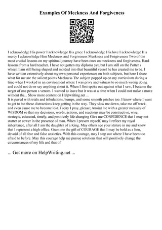 Examples Of Meekness And Forgiveness
I acknowledge His power I acknowledge His grace I acknowledge His love I acknowledge His
mercy I acknowledge Him Meekness and Forgiveness Meekness and Forgiveness Two of the
most crucial lessons on my spiritual journey have been ones on meekness and forgiveness. Hard
lessons from a hard teacher. I have not gotten my diploma yet, but I am still on the Potter s
wheel. I am still being shaped and molded into that beautiful vessel he has created me to be. I
have written extensively about my own personal experiences on both subjects, but here I share
what for me are the salient points Meekness The subject popped up on my curriculum during a
time when I worked in an environment where I was privy and witness to so much wrong doing
and could not do or say anything about it. When I first spoke out against what I saw, I became the
target of one person s venom. I wanted to leave but it was at a time when I could not make a move
without the... Show more content on Helpwriting.net ...
It is paved with trials and tribulations, bumps, and some smooth patches too. I know where I want
to get to but these distractions keep getting in the way. They slow me down, take me off track,
and even cause me to become lost. Today I pray, please; Anoint me with a greater measure of
WISDOM so that my decisions, words, actions, and reactions may be constructive, wise,
strategic, educated, timely, and positively life changing Give me CONFIDENCE that I may not
stutter or cower in the presence of man. When I present myself, may I reflect my royal
inheritance, after all I am the daughter of a King. May others see your stature in me and know
that I represent a high office. Grant me the gift of COURAGE that I may be bold as a lion,
devoid of all fear and false anxieties. With this courage, may I step out where I have been too
afraid to before. May this courage help me pursue solutions that will positively change the
circumstances of my life and that of
... Get more on HelpWriting.net ...
 