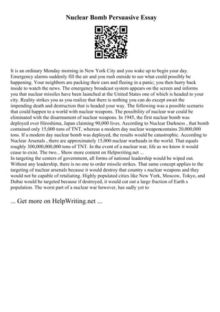 Nuclear Bomb Persuasive Essay
It is an ordinary Monday morning in New York City and you wake up to begin your day.
Emergency alarms suddenly fill the air and you rush outside to see what could possibly be
happening. Your neighbors are packing their cars and fleeing in a panic; you then hurry back
inside to watch the news. The emergency broadcast system appears on the screen and informs
you that nuclear missiles have been launched at the United States one of which is headed to your
city. Reality strikes you as you realize that there is nothing you can do except await the
impending death and destruction that is headed your way. The following was a possible scenario
that could happen to a world with nuclear weapons. The possibility of nuclear war could be
eliminated with the disarmament of nuclear weapons. In 1945, the first nuclear bomb was
deployed over Hiroshima, Japan claiming 90,000 lives. According to Nuclear Darkness , that bomb
contained only 15,000 tons of TNT, whereas a modern day nuclear weaponcontains 20,000,000
tons. If a modern day nuclear bomb was deployed, the results would be catastrophic. According to
Nuclear Arsenals , there are approximately 15,000 nuclear warheads in the world. That equals
roughly 300,000,000,000 tons of TNT. In the event of a nuclear war, life as we know it would
cease to exist. The two... Show more content on Helpwriting.net ...
In targeting the centers of government, all forms of national leadership would be wiped out.
Without any leadership, there is no one to order missile strikes. That same concept applies to the
targeting of nuclear arsenals because it would destroy that country s nuclear weapons and they
would not be capable of retaliating. Highly populated cities like New York, Moscow, Tokyo, and
Dubai would be targeted because if destroyed, it would cut out a large fraction of Earth s
population. The worst part of a nuclear war however, has sadly yet to
... Get more on HelpWriting.net ...
 