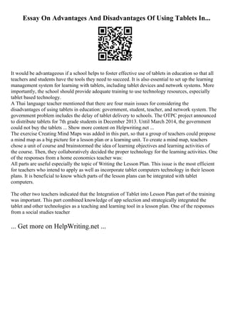Essay On Advantages And Disadvantages Of Using Tablets In...
It would be advantageous if a school helps to foster effective use of tablets in education so that all
teachers and students have the tools they need to succeed. It is also essential to set up the learning
management system for learning with tablets, including tablet devices and network systems. More
importantly, the school should provide adequate training to use technology resources, especially
tablet based technology.
A Thai language teacher mentioned that there are four main issues for considering the
disadvantages of using tablets in education: government, student, teacher, and network system. The
government problem includes the delay of tablet delivery to schools. The OTPC project announced
to distribute tablets for 7th grade students in December 2013. Until March 2014, the government
could not buy the tablets ... Show more content on Helpwriting.net ...
The exercise Creating Mind Maps was added in this part, so that a group of teachers could propose
a mind map as a big picture for a lesson plan or a learning unit. To create a mind map, teachers
chose a unit of course and brainstormed the idea of learning objectives and learning activities of
the course. Then, they collaboratively decided the proper technology for the learning activities. One
of the responses from a home economics teacher was:
All parts are useful especially the topic of Writing the Lesson Plan. This issue is the most efficient
for teachers who intend to apply as well as incorporate tablet computers technology in their lesson
plans. It is beneficial to know which parts of the lesson plans can be integrated with tablet
computers.
The other two teachers indicated that the Integration of Tablet into Lesson Plan part of the training
was important. This part combined knowledge of app selection and strategically integrated the
tablet and other technologies as a teaching and learning tool in a lesson plan. One of the responses
from a social studies teacher
... Get more on HelpWriting.net ...
 
