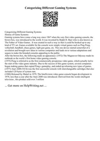 Categorizing Different Gaming Systems
Categorizing Different Gaming Systems
History of Game Systems:
Gaming systems have come a long way since 1967 when the very first video gaming console, the
brown box, was introduced to the world. It was invented by Ralph H. Baer who is also known as
The Father of Video Games . It was created in such a way so that it could be hooked up to any
kind of TV set. Games available for the console were simple virtual games such as Ping Pong,
volleyball, handball, chase games, light gun game, etc. This one device started somewhat of a
revolution and brought new ideas to various companies and leads on to various adaptations and
segues to make the branded consoles appealing to the public
After the brown box, the following made an appearance: (1972) The Magnavox Odyssey made its
outbreak as the world s first home video gaming console.
(1975) Pong is referred to as the first commercially prosperous video game, which actually led to
the start of the video game industry. Due to the success of this game system, several companies
began making games that copied Pong s gameplay, and ended up releasing new types of games.
(1977) Atari 2600 (VCS) was the first successful console with interchangeable cartridges that also
included 128 bytes of system ram.
(1980) Released by Mattel in 1979, The Intellivision video game console began development in
1978, less than a year after the Atari 2600 was introduced. Derived from the words intelligent
television , this product sold over 3 million
... Get more on HelpWriting.net ...
 