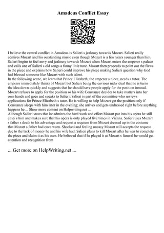 Amadeus Conflict Essay
I believe the central conflict in Amadeus is Salieri s jealousy towards Mozart. Salieri really
admires Mozart and his outstanding music even though Mozart is a few years younger than him.
Salieri begins to feel envy and jealousy towards Mozart when Mozart enters the emperor s palace
and calls one of Salieri s old songs a funny little tune. Mozart then proceeds to point out the flaws
in the piece and explains how Salieri could improve his piece making Salieri question why God
had blessed someone like Mozart with such talent.
In the following scene, we learn that Prince Elizabeth, the emperor s niece, needs a tutor. The
emperor immediately thinks of Mozart but Salieri being the envious individual that he is turns
the idea down quickly and suggests that he should have people apply for the position instead.
Mozart refuses to apply for the position so his wife Constanze decides to take matters into her
own hands and goes and speaks to Salieri; Salieri is part of the committee who reviews
applications for Prince Elizabeth s tutor. He is willing to help Mozart get the position only if
Constanze sleeps with him later in the evening; she arrives and gets undressed right before anything
happens he ... Show more content on Helpwriting.net ...
Although Salieri states that he admires the hard work and effort Mozart put into his opera he still
envy s him and makes sure that his opera is only played five times in Vienna. Salieri uses Mozart
s father s death to his advantage and request a requiem from Mozart dressed up in the costume
that Mozart s father had once worn. Shocked and feeling uneasy Mozart still accepts the request
due to the lack of money he and his wife had. Salieri plans to kill Mozart after he was to complete
the piece and claim it as his own. He believed that if he played it at Mozart s funeral he would get
attention and recognition from
... Get more on HelpWriting.net ...
 
