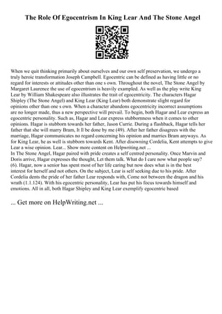 The Role Of Egocentrism In King Lear And The Stone Angel
When we quit thinking primarily about ourselves and our own self preservation, we undergo a
truly heroic transformation Joseph Campbell. Egocentric can be defined as having little or no
regard for interests or attitudes other than one s own. Throughout the novel, The Stone Angel by
Margaret Laurence the use of egocentrism is heavily exampled. As well as the play write King
Lear by William Shakespeare also illustrates the trait of egocentricity. The characters Hagar
Shipley (The Stone Angel) and King Lear (King Lear) both demonstrate slight regard for
opinions other than one s own. When a character abandons egocentricity incorrect assumptions
are no longer made, thus a new perspective will prevail. To begin, both Hagar and Lear express an
egocentric personality. Such as, Hagar and Lear express stubbornness when it comes to other
opinions. Hagar is stubborn towards her father, Jason Currie. During a flashback, Hagar tells her
father that she will marry Bram, It ll be done by me (49). After her father disagrees with the
marriage, Hagar communicates no regard concerning his opinion and marries Bram anyways. As
for King Lear, he as well is stubborn towards Kent. After disowning Cordelia, Kent attempts to give
Lear a wise opinion. Lear... Show more content on Helpwriting.net ...
In The Stone Angel, Hagar paired with pride creates a self centred personality. Once Marvin and
Doris arrive, Hagar expresses the thought, Let them talk. What do I care now what people say?
(6). Hagar, now a senior has spent most of her life caring but now does what is in the best
interest for herself and not others. On the subject, Lear is self seeking due to his pride. After
Cordelia dents the pride of her father Lear responds with, Come not between the dragon and his
wrath (1.1.124). With his egocentric personality, Lear has put his focus towards himself and
emotions. All in all, both Hagar Shipley and King Lear exemplify egocentric based
... Get more on HelpWriting.net ...
 
