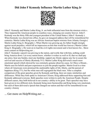 Did John F Kennedy Influence Martin Luther King Jr
John F. Kennedy and Martin Luther King, Jr. are both influential men from the nineteen sixtie s.
They impacted the American people in countless ways, changing our country forever. John F.
Kennedy was the thirty fifth and youngest president of the United States ( John F. Kennedy ).
When Kennedy was elected into office, he gave an inaugural address that will be remembered for
centuries. Martin Luther King was an African American baptist minister from Atlanta, Georgia (
Martin Luther King Jr. Biography ). When Martin was growing up, his father fought strongly
against racial prejudice, which left an impression on him that would last forever ( Martin Luther
King Jr. Biography ). He went on to lead the civil rights movement and is best known for... Show
more content on Helpwriting.net ...
John F. Kennedy s speech was proving to the nation, and world, that with him, nothing could
bring America down. Let every nation know, whether it wishes us well or ill, that we shall pay
any price, bear any burden, meet any hardship, support any friend, oppose any foe to assure the
survival and success of liberty (Kennedy 511). Martin Luther King delivered a much more
emotional speech which showed he was extremely genuine about his cause. In I Have a Dream ,
Martin uses his beliefs and past experiences to join the people together. Martin lived in a time
where all Americans were promised the unalienable rights of life, liberty, and the pursuit of
happiness (King 371), but the white men still segregated the black men. After a complete
comparison of the great speeches given by Kennedy and King, there are many similarities and
differences. While they both spoke to American Citizens, King addressed those supporting him and
Kennedy addressed everyone. Both speeches were written to unify the American People. Despite
different causes, they both believed in our country s ability to be great. Their speeches may have
been given in two different style, Kennedy being more businesslike and King being very emotional,
but each of them delivered a speech that changed our nation and that will be remembered in our
country s history
... Get more on HelpWriting.net ...
 