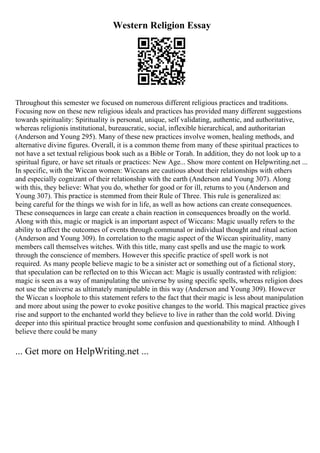 Western Religion Essay
Throughout this semester we focused on numerous different religious practices and traditions.
Focusing now on these new religious ideals and practices has provided many different suggestions
towards spirituality: Spirituality is personal, unique, self validating, authentic, and authoritative,
whereas religionis institutional, bureaucratic, social, inflexible hierarchical, and authoritarian
(Anderson and Young 295). Many of these new practices involve women, healing methods, and
alternative divine figures. Overall, it is a common theme from many of these spiritual practices to
not have a set textual religious book such as a Bible or Torah. In addition, they do not look up to a
spiritual figure, or have set rituals or practices: New Age... Show more content on Helpwriting.net ...
In specific, with the Wiccan women: Wiccans are cautious about their relationships with others
and especially cognizant of their relationship with the earth (Anderson and Young 307). Along
with this, they believe: What you do, whether for good or for ill, returns to you (Anderson and
Young 307). This practice is stemmed from their Rule of Three. This rule is generalized as:
being careful for the things we wish for in life, as well as how actions can create consequences.
These consequences in large can create a chain reaction in consequences broadly on the world.
Along with this, magic or magick is an important aspect of Wiccans: Magic usually refers to the
ability to affect the outcomes of events through communal or individual thought and ritual action
(Anderson and Young 309). In correlation to the magic aspect of the Wiccan spirituality, many
members call themselves witches. With this title, many cast spells and use the magic to work
through the conscience of members. However this specific practice of spell work is not
required. As many people believe magic to be a sinister act or something out of a fictional story,
that speculation can be reflected on to this Wiccan act: Magic is usually contrasted with religion:
magic is seen as a way of manipulating the universe by using specific spells, whereas religion does
not use the universe as ultimately manipulable in this way (Anderson and Young 309). However
the Wiccan s loophole to this statement refers to the fact that their magic is less about manipulation
and more about using the power to evoke positive changes to the world. This magical practice gives
rise and support to the enchanted world they believe to live in rather than the cold world. Diving
deeper into this spiritual practice brought some confusion and questionability to mind. Although I
believe there could be many
... Get more on HelpWriting.net ...
 